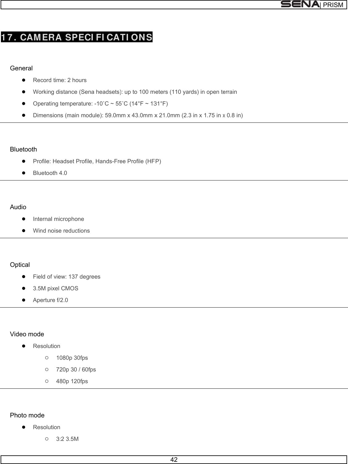       17.   Ge  Blu  Au  Op  Vid  Ph CAM ER  eneral ● Record ● Working● Operati● Dimensuetooth ● Profile: ● Bluetooudio ● Internal● Wind noptical ● Field of● 3.5M pi● Aperturdeo mode ● Resolut○ ○ ○ hoto mode ● Resolut○ RA SPEC time: 2 hoursg distance (Seng temperatusions (main moHeadset Profoth 4.0 l microphone oise reductionf view: 137 degxel CMOS re f/2.0 tion 1080p 30fps720p 30 / 60480p 120fpstion 3:2 3.5M CI FI CAT  s ena headsets)re: -10˚C ~ 55odule): 59.0mfile, Hands-Frens grees s 0fps s TI ON S ): up to 100 me5˚C (14°F ~ 13m x 43.0mm xee Profile (HF42  eters (110 yar31°F) x 21.0mm (2.3P) rds) in open te3 in x 1.75 in xerrain x 0.8 in) | PRRISM