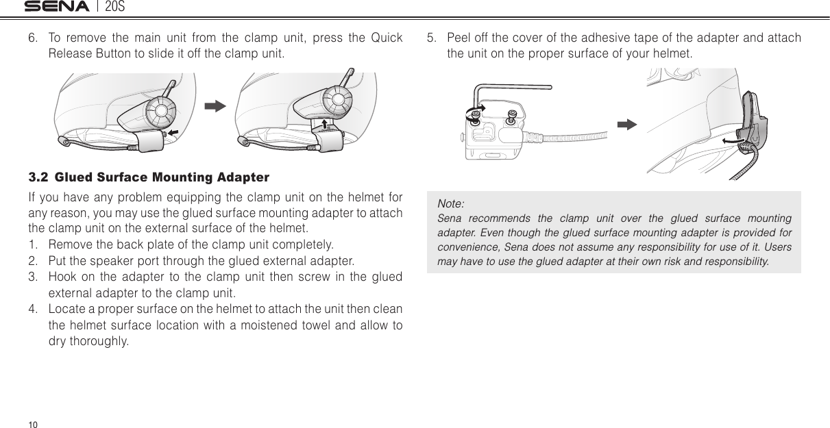20S106.  To remove the main unit from the clamp unit, press the Quick Release Button to slide it off the clamp unit.3.2  Glued Surface Mounting AdapterIf you have any problem equipping the clamp unit on the helmet for any reason, you may use the glued surface mounting adapter to attach the clamp unit on the external surface of the helmet. 1.  Remove the back plate of the clamp unit completely.2.  Put the speaker port through the glued external adapter.3.  Hook on the adapter to the clamp unit then screw in the glued external adapter to the clamp unit.4.  Locate a proper surface on the helmet to attach the unit then clean the helmet surface location with a moistened towel and allow to dry thoroughly.5.  Peel off the cover of the adhesive tape of the adapter and attach the unit on the proper surface of your helmet.Note: Sena  recommends  the  clamp  unit  over  the  glued  surface  mounting adapter. Even though the glued  surface  mounting adapter  is provided for convenience, Sena does not assume any responsibility for use of it. Users may have to use the glued adapter at their own risk and responsibility.