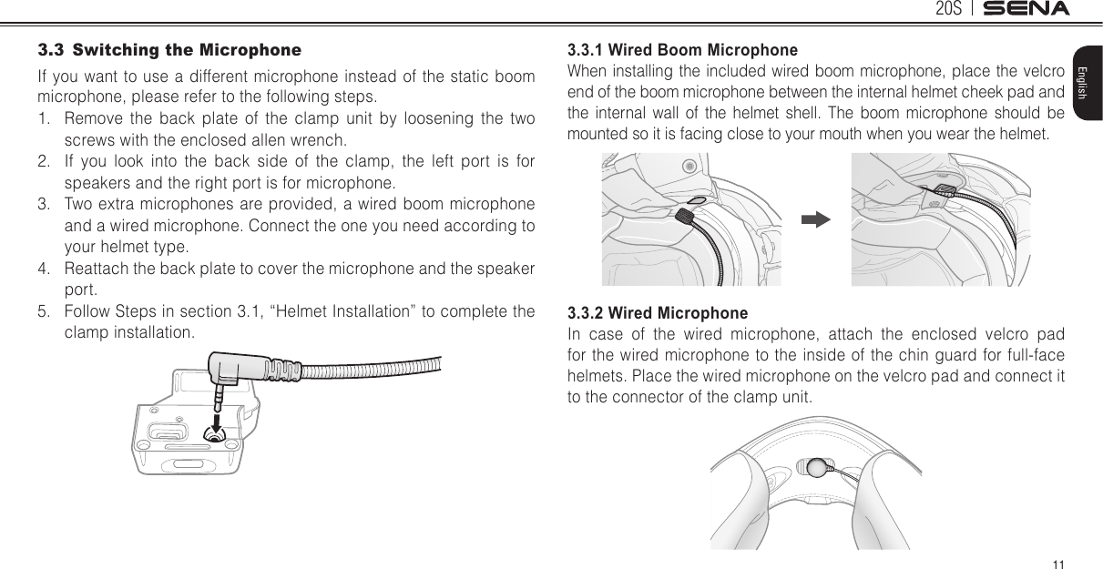 20S11English3.3  Switching the MicrophoneIf you want to use a different microphone instead of the static boom microphone, please refer to the following steps.1.  Remove the back plate of the clamp unit by loosening the two screws with the enclosed allen wrench.2.  If you look into the back side of the clamp, the left port is for speakers and the right port is for microphone.3.  Two extra microphones are provided, a wired boom microphone and a wired microphone. Connect the one you need according to your helmet type.4.  Reattach the back plate to cover the microphone and the speaker port.5.  Follow Steps in section 3.1, “Helmet Installation” to complete the clamp installation.3.3.1 Wired Boom MicrophoneWhen installing the included wired boom microphone, place the velcro end of the boom microphone between the internal helmet cheek pad and the internal wall of the helmet shell. The boom microphone should be mounted so it is facing close to your mouth when you wear the helmet.3.3.2 Wired MicrophoneIn case of the wired microphone, attach the enclosed velcro pad for the wired microphone to the inside of the chin guard for full-face helmets. Place the wired microphone on the velcro pad and connect it to the connector of the clamp unit.