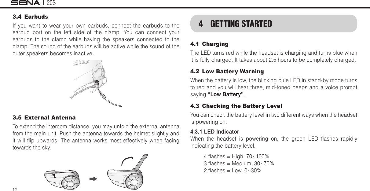 20S123.4 EarbudsIf you want to wear your own earbuds, connect the earbuds to the earbud port on the left side of the clamp. You can connect your earbuds to the clamp while having the speakers connected to the clamp. The sound of the earbuds will be active while the sound of the outer speakers becomes inactive.3.5  External AntennaTo extend the intercom distance, you may unfold the external antenna from the main unit. Push the antenna towards the helmet slightly and it  will  ip  upwards.  The  antenna  works  most  effectively  when  facing towards the sky. 4  GETTING STARTED4.1 Charging The LED turns red while the headset is charging and turns blue when it is fully charged. It takes about 2.5 hours to be completely charged.4.2  Low Battery WarningWhen the battery is low, the blinking blue LED in stand-by mode turns to red and you will hear three, mid-toned beeps and a voice prompt saying “Low Battery”.4.3  Checking the Battery Level You can check the battery level in two different ways when the headset is powering on.4.3.1 LED IndicatorWhen  the  headset  is  powering  on,  the  green  LED  ashes  rapidly indicating the battery level.4 ashes = High, 70~100%3 ashes = Medium, 30~70%2 ashes = Low, 0~30%