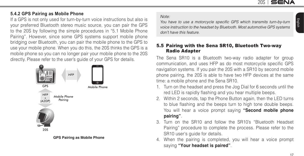 20S17English5.4.2 GPS Pairing as Mobile Phone If a GPS is not only used for turn-by-turn voice instructions but also is your preferred Bluetooth stereo music source, you can pair the GPS to the 20S by following the simple procedures in “5.1 Mobile Phone Pairing”. However, since some GPS systems support mobile phone bridging over Bluetooth, you can pair the mobile phone to the GPS to use your mobile phone. When you do this, the 20S thinks the GPS is a mobile phone so you can no longer pair your mobile phone to the 20S directly. Please refer to the user’s guide of your GPS for details.Mobile Phone20SGPSHFP+(A2DP)Mobile Phone PairingHFPGPS Pairing as Mobile PhoneNote: You  have  to  use  a  motorcycle  speciﬁc  GPS  which  transmits  turn-by-turn voice instruction to the headset by Bluetooth. Most automotive GPS systems don’t have this feature.5.5  Pairing with the Sena SR10, Bluetooth Two-way Radio AdapterThe Sena SR10 is a Bluetooth two-way radio adapter for group communication,  and  uses  HFP  as  do most  motorcycle  specic  GPS navigation systems. If you pair the 20S with a SR10 by second mobile phone pairing, the 20S is able to have two HFP devices at the same time: a mobile phone and the Sena SR10. 1.  Turn on the headset and press the Jog Dial for 6 seconds until the red LED is rapidly ashing and you hear multiple beeps.2.  Within 2 seconds, tap the Phone Button again, then the LED turns to  blue  ashing  and  the  beeps  turn  to high  tone double  beeps. You will hear a voice prompt saying “Second mobile phone pairing”.3.  Turn on the SR10 and follow the SR10’s “Bluetooth Headset Pairing” procedure to complete the process. Please refer to the SR10 user&apos;s guide for details.4.  When the pairing is completed, you will hear a voice prompt saying “Your headset is paired”.