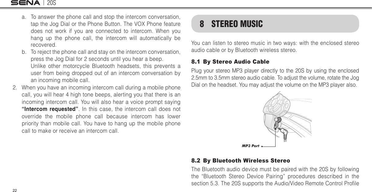 20S22a.  To answer the phone call and stop the intercom conversation, tap the Jog Dial or the Phone Button. The VOX Phone feature does not work if you are connected to intercom. When you hang up the phone call, the intercom will automatically be recovered.b.  To reject the phone call and stay on the intercom conversation, press the Jog Dial for 2 seconds until you hear a beep.  Unlike other motorcycle Bluetooth headsets, this prevents a user from being dropped out of an intercom conversation by an incoming mobile call.2.  When you have an incoming intercom call during a mobile phone call, you will hear 4 high tone beeps, alerting you that there is an incoming intercom call. You will also hear a voice prompt saying “Intercom requested”. In this case, the intercom call does not override the mobile phone call because intercom has lower priority than mobile call. You have to hang up the mobile phone call to make or receive an intercom call.8  STEREO MUSICYou can listen to stereo music in two ways: with  the enclosed stereo audio cable or by Bluetooth wireless stereo.8.1  By Stereo Audio CablePlug your stereo MP3 player directly to the 20S by using the enclosed 2.5mm to 3.5mm stereo audio cable. To adjust the volume, rotate the Jog Dial on the headset. You may adjust the volume on the MP3 player also. MP3 Port8.2  By Bluetooth Wireless StereoThe Bluetooth audio device must be paired with the 20S by following the “Bluetooth Stereo Device Pairing” procedures described in the section 5.3. The 20S supports the Audio/Video Remote Control Prole 