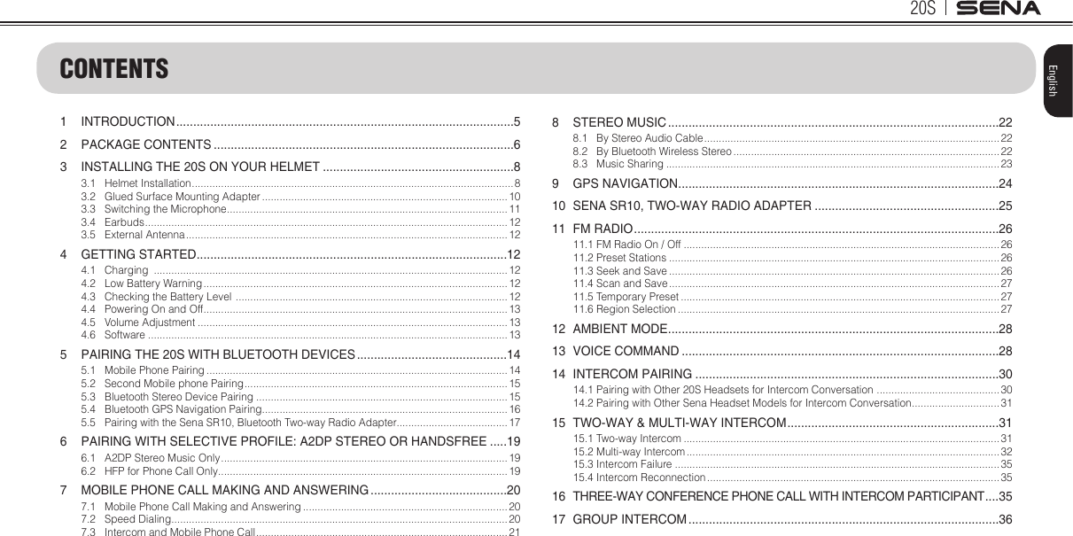 20SEnglishCONTENTS1 INTRODUCTION ...................................................................................................52  PACKAGE CONTENTS ........................................................................................63  INSTALLING THE 20S ON YOUR HELMET ........................................................83.1  Helmet Installation ..............................................................................................................83.2  Glued Surface Mounting Adapter .................................................................................... 103.3  Switching the Microphone ................................................................................................113.4 Earbuds ............................................................................................................................123.5  External Antenna .............................................................................................................. 124  GETTING STARTED ...........................................................................................124.1 Charging  .........................................................................................................................124.2  Low Battery Warning ........................................................................................................ 124.3  Checking the Battery Level  ............................................................................................. 124.4  Powering On and Off ........................................................................................................134.5  Volume Adjustment ..........................................................................................................134.6 Software ...........................................................................................................................135  PAIRING THE 20S WITH BLUETOOTH DEVICES ............................................145.1  Mobile Phone Pairing .......................................................................................................145.2  Second Mobile phone Pairing ..........................................................................................155.3  Bluetooth Stereo Device Pairing ......................................................................................155.4  Bluetooth GPS Navigation Pairing ....................................................................................165.5  Pairing with the Sena SR10, Bluetooth Two-way Radio Adapter...................................... 176  PAIRING WITH SELECTIVE PROFILE: A2DP STEREO OR HANDSFREE .....196.1  A2DP Stereo Music Only .................................................................................................. 196.2  HFP for Phone Call Only ...................................................................................................197  MOBILE PHONE CALL MAKING AND ANSWERING ........................................207.1  Mobile Phone Call Making and Answering ......................................................................207.2  Speed Dialing ...................................................................................................................207.3  Intercom and Mobile Phone Call ...................................................................................... 218  STEREO MUSIC .................................................................................................228.1  By Stereo Audio Cable ..................................................................................................... 228.2  By Bluetooth Wireless Stereo ...........................................................................................228.3  Music Sharing ..................................................................................................................239  GPS NAVIGATION ..............................................................................................2410  SENA SR10, TWO-WAY RADIO ADAPTER ......................................................2511  FM RADIO ...........................................................................................................2611.1 FM Radio On / Off ............................................................................................................2611.2 Preset Stations .................................................................................................................2611.3 Seek and Save ................................................................................................................. 2611.4 Scan and Save ................................................................................................................. 2711.5 Temporary Preset ............................................................................................................. 2711.6 Region Selection ..............................................................................................................2712  AMBIENT MODE .................................................................................................2813  VOICE COMMAND .............................................................................................2814  INTERCOM PAIRING .........................................................................................3014.1  Pairing with Other 20S Headsets for Intercom Conversation  ..........................................3014.2  Pairing with Other Sena Headset Models for Intercom Conversation ..............................3115  TWO-WAY &amp; MULTI-WAY INTERCOM ..............................................................3115.1 Two-way Intercom ............................................................................................................3115.2 Multi-way Intercom ........................................................................................................... 3215.3 Intercom Failure ...............................................................................................................3515.4 Intercom Reconnection .................................................................................................... 3516  THREE-WAY CONFERENCE PHONE CALL WITH INTERCOM PARTICIPANT ....3517  GROUP INTERCOM ...........................................................................................36
