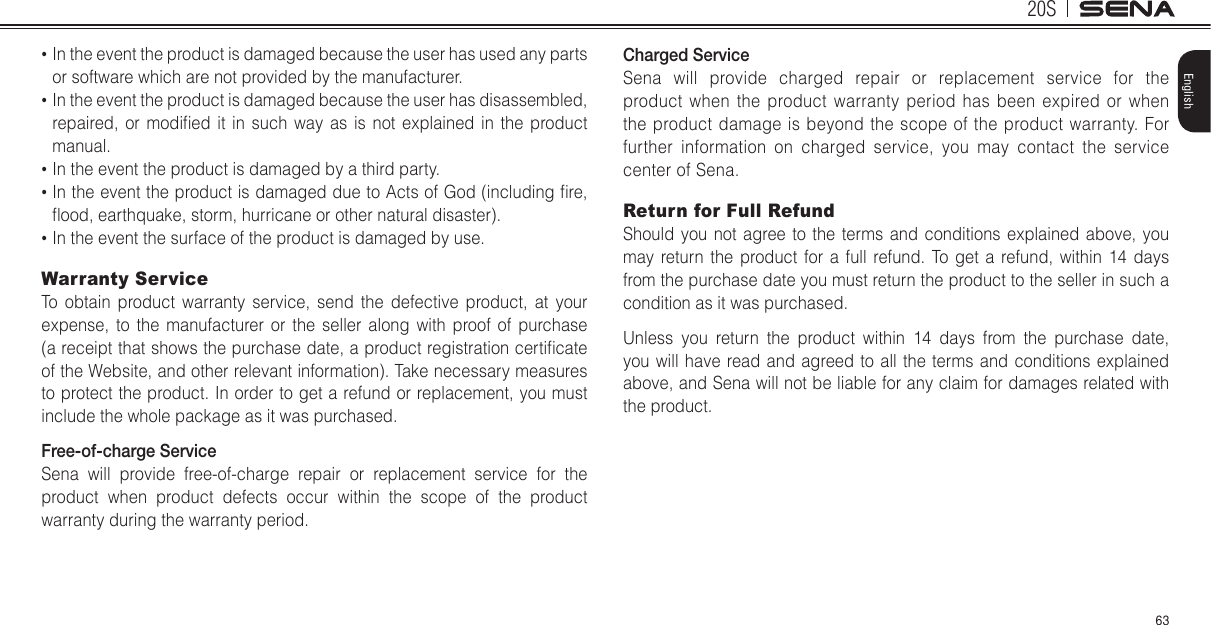 20S63English•  In the event the product is damaged because the user has used any parts or software which are not provided by the manufacturer.•  In the event the product is damaged because the user has disassembled, repaired,  or  modied  it  in  such  way as  is not  explained in  the product manual.•  In the event the product is damaged by a third party.•  In the event the product is damaged due to Acts of God (including re, ood, earthquake, storm, hurricane or other natural disaster).•  In the event the surface of the product is damaged by use.Warranty ServiceTo obtain product warranty service, send the defective product, at your expense, to the manufacturer or the seller along with proof of purchase (a receipt that shows the purchase date, a product registration certicate of the Website, and other relevant information). Take necessary measures to protect the product. In order to get a refund or replacement, you must include the whole package as it was purchased.Free-of-charge ServiceSena will provide free-of-charge repair or replacement service for the product when product defects occur within the scope of the product warranty during the warranty period.Charged ServiceSena will provide charged repair or replacement service for the product when the product warranty period has been expired or when the product damage is beyond the scope of the product warranty. For further information on charged service, you may contact the service center of Sena.Return for Full RefundShould you not agree to the terms and conditions explained above, you may return the product for a full refund. To get a refund, within 14 days from the purchase date you must return the product to the seller in such a condition as it was purchased.Unless you return the product within 14 days from the purchase date, you will have read and agreed to all the terms and conditions explained above, and Sena will not be liable for any claim for damages related with the product.
