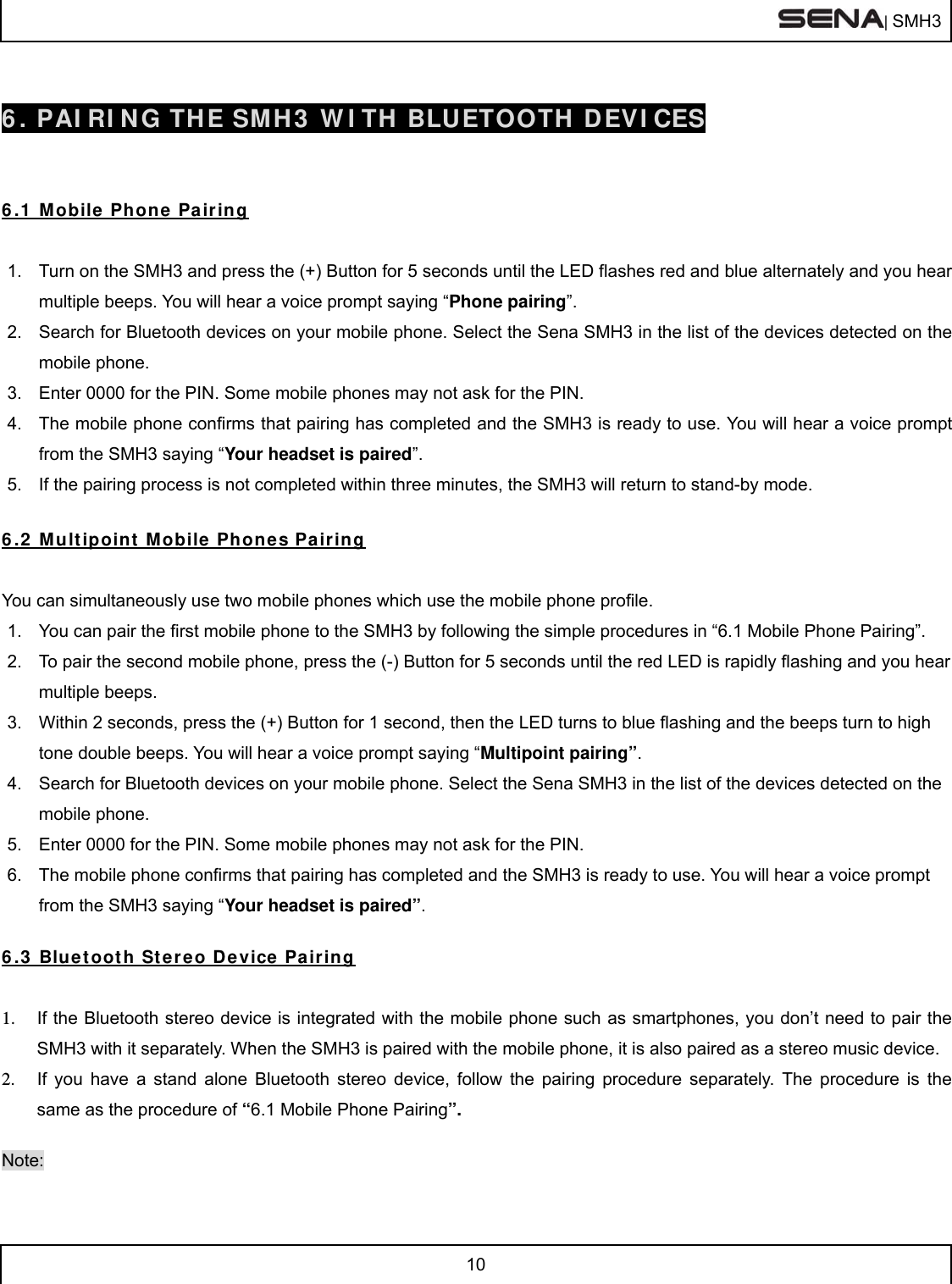  | SMH3  10   6. PAIRING THE SMH3 WITH BLUETOOTH DEVICES   6.1 Mobile Phone Pairing  1.  Turn on the SMH3 and press the (+) Button for 5 seconds until the LED flashes red and blue alternately and you hear multiple beeps. You will hear a voice prompt saying “Phone pairing”. 2.  Search for Bluetooth devices on your mobile phone. Select the Sena SMH3 in the list of the devices detected on the mobile phone. 3.  Enter 0000 for the PIN. Some mobile phones may not ask for the PIN. 4.  The mobile phone confirms that pairing has completed and the SMH3 is ready to use. You will hear a voice prompt from the SMH3 saying “Your headset is paired”. 5.  If the pairing process is not completed within three minutes, the SMH3 will return to stand-by mode.  6.2 Multipoint Mobile Phones Pairing  You can simultaneously use two mobile phones which use the mobile phone profile. 1.  You can pair the first mobile phone to the SMH3 by following the simple procedures in “6.1 Mobile Phone Pairing”. 2.  To pair the second mobile phone, press the (-) Button for 5 seconds until the red LED is rapidly flashing and you hear multiple beeps. 3.  Within 2 seconds, press the (+) Button for 1 second, then the LED turns to blue flashing and the beeps turn to high tone double beeps. You will hear a voice prompt saying “Multipoint pairing”. 4.  Search for Bluetooth devices on your mobile phone. Select the Sena SMH3 in the list of the devices detected on the mobile phone. 5.  Enter 0000 for the PIN. Some mobile phones may not ask for the PIN. 6.  The mobile phone confirms that pairing has completed and the SMH3 is ready to use. You will hear a voice prompt from the SMH3 saying “Your headset is paired”.  6.3 Bluetooth Stereo Device Pairing  1.  If the Bluetooth stereo device is integrated with the mobile phone such as smartphones, you don’t need to pair the SMH3 with it separately. When the SMH3 is paired with the mobile phone, it is also paired as a stereo music device. 2.  If you have a stand alone Bluetooth stereo device, follow the pairing procedure separately. The procedure is the same as the procedure of “6.1 Mobile Phone Pairing”.  Note: 