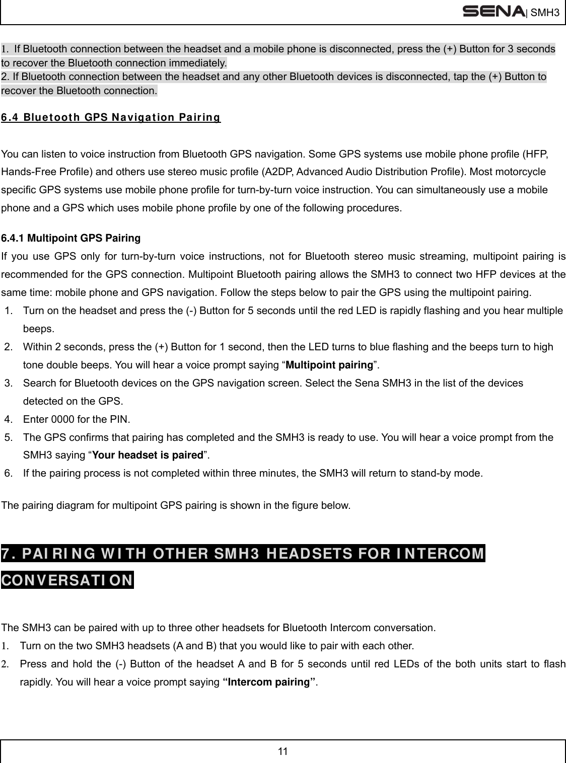  | SMH3  11  1.  If Bluetooth connection between the headset and a mobile phone is disconnected, press the (+) Button for 3 seconds to recover the Bluetooth connection immediately. 2. If Bluetooth connection between the headset and any other Bluetooth devices is disconnected, tap the (+) Button to recover the Bluetooth connection.  6.4 Bluetooth GPS Navigation Pairing  You can listen to voice instruction from Bluetooth GPS navigation. Some GPS systems use mobile phone profile (HFP, Hands-Free Profile) and others use stereo music profile (A2DP, Advanced Audio Distribution Profile). Most motorcycle specific GPS systems use mobile phone profile for turn-by-turn voice instruction. You can simultaneously use a mobile phone and a GPS which uses mobile phone profile by one of the following procedures.  6.4.1 Multipoint GPS Pairing If you use GPS only for turn-by-turn voice instructions, not for Bluetooth stereo music streaming, multipoint pairing is recommended for the GPS connection. Multipoint Bluetooth pairing allows the SMH3 to connect two HFP devices at the same time: mobile phone and GPS navigation. Follow the steps below to pair the GPS using the multipoint pairing. 1.  Turn on the headset and press the (-) Button for 5 seconds until the red LED is rapidly flashing and you hear multiple beeps. 2.  Within 2 seconds, press the (+) Button for 1 second, then the LED turns to blue flashing and the beeps turn to high tone double beeps. You will hear a voice prompt saying “Multipoint pairing”. 3.  Search for Bluetooth devices on the GPS navigation screen. Select the Sena SMH3 in the list of the devices detected on the GPS.  4.  Enter 0000 for the PIN.  5.  The GPS confirms that pairing has completed and the SMH3 is ready to use. You will hear a voice prompt from the SMH3 saying “Your headset is paired”. 6.  If the pairing process is not completed within three minutes, the SMH3 will return to stand-by mode.  The pairing diagram for multipoint GPS pairing is shown in the figure below.  7. PAIRING WITH OTHER SMH3 HEADSETS FOR INTERCOM CONVERSATION   The SMH3 can be paired with up to three other headsets for Bluetooth Intercom conversation.  1.  Turn on the two SMH3 headsets (A and B) that you would like to pair with each other. 2.  Press and hold the (-) Button of the headset A and B for 5 seconds until red LEDs of the both units start to flash rapidly. You will hear a voice prompt saying “Intercom pairing”. 