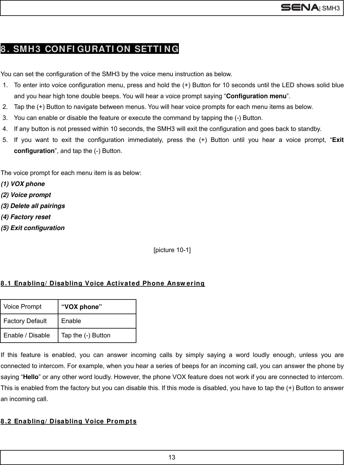  | SMH3  13   8. SMH3 CONFIGURATION SETTING  You can set the configuration of the SMH3 by the voice menu instruction as below. 1.  To enter into voice configuration menu, press and hold the (+) Button for 10 seconds until the LED shows solid blue and you hear high tone double beeps. You will hear a voice prompt saying “Configuration menu”. 2.  Tap the (+) Button to navigate between menus. You will hear voice prompts for each menu items as below. 3.  You can enable or disable the feature or execute the command by tapping the (-) Button. 4.  If any button is not pressed within 10 seconds, the SMH3 will exit the configuration and goes back to standby. 5.  If you want to exit the configuration immediately, press the (+) Button until you hear a voice prompt, “Exit configuration”, and tap the (-) Button.  The voice prompt for each menu item is as below: (1) VOX phone (2) Voice prompt (3) Delete all pairings (4) Factory reset (5) Exit configuration  [picture 10-1]   8.1 Enabling/Disabling Voice Activated Phone Answering  Voice Prompt  “VOX phone” Factory Default  Enable Enable / Disable  Tap the (-) Button  If this feature is enabled, you can answer incoming calls by simply saying a word loudly enough, unless you are connected to intercom. For example, when you hear a series of beeps for an incoming call, you can answer the phone by saying “Hello” or any other word loudly. However, the phone VOX feature does not work if you are connected to intercom. This is enabled from the factory but you can disable this. If this mode is disabled, you have to tap the (+) Button to answer an incoming call.  8.2 Enabling/Disabling Voice Prompts 