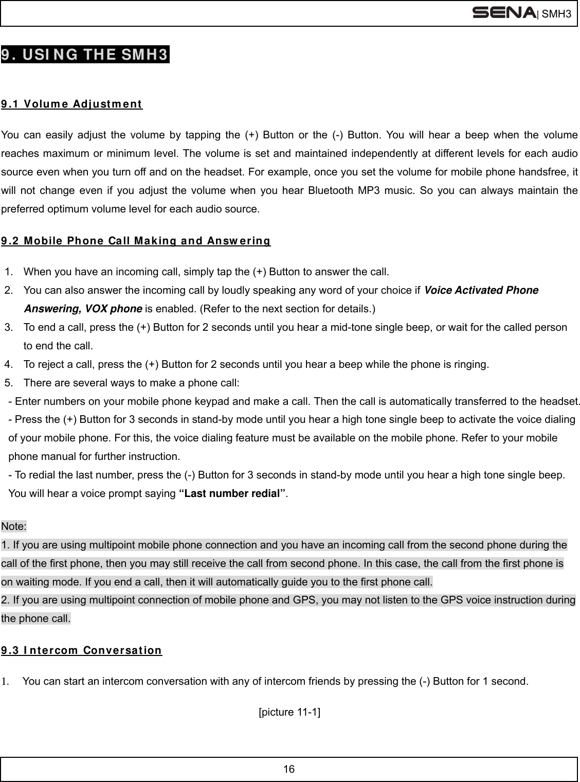  | SMH3  16  9. USING THE SMH3   9.1 Volume Adjustment  You can easily adjust the volume by tapping the (+) Button or the (-) Button. You will hear a beep when the volume reaches maximum or minimum level. The volume is set and maintained independently at different levels for each audio source even when you turn off and on the headset. For example, once you set the volume for mobile phone handsfree, it will not change even if you adjust the volume when you hear Bluetooth MP3 music. So you can always maintain the preferred optimum volume level for each audio source.  9.2 Mobile Phone Call Making and Answering  1.  When you have an incoming call, simply tap the (+) Button to answer the call.  2.  You can also answer the incoming call by loudly speaking any word of your choice if Voice Activated Phone Answering, VOX phone is enabled. (Refer to the next section for details.) 3.  To end a call, press the (+) Button for 2 seconds until you hear a mid-tone single beep, or wait for the called person to end the call.  4.  To reject a call, press the (+) Button for 2 seconds until you hear a beep while the phone is ringing.  5.  There are several ways to make a phone call: - Enter numbers on your mobile phone keypad and make a call. Then the call is automatically transferred to the headset.  - Press the (+) Button for 3 seconds in stand-by mode until you hear a high tone single beep to activate the voice dialing of your mobile phone. For this, the voice dialing feature must be available on the mobile phone. Refer to your mobile phone manual for further instruction. - To redial the last number, press the (-) Button for 3 seconds in stand-by mode until you hear a high tone single beep. You will hear a voice prompt saying “Last number redial”.  Note:  1. If you are using multipoint mobile phone connection and you have an incoming call from the second phone during the call of the first phone, then you may still receive the call from second phone. In this case, the call from the first phone is on waiting mode. If you end a call, then it will automatically guide you to the first phone call. 2. If you are using multipoint connection of mobile phone and GPS, you may not listen to the GPS voice instruction during the phone call.  9.3 Intercom Conversation  1.  You can start an intercom conversation with any of intercom friends by pressing the (-) Button for 1 second.  [picture 11-1] 