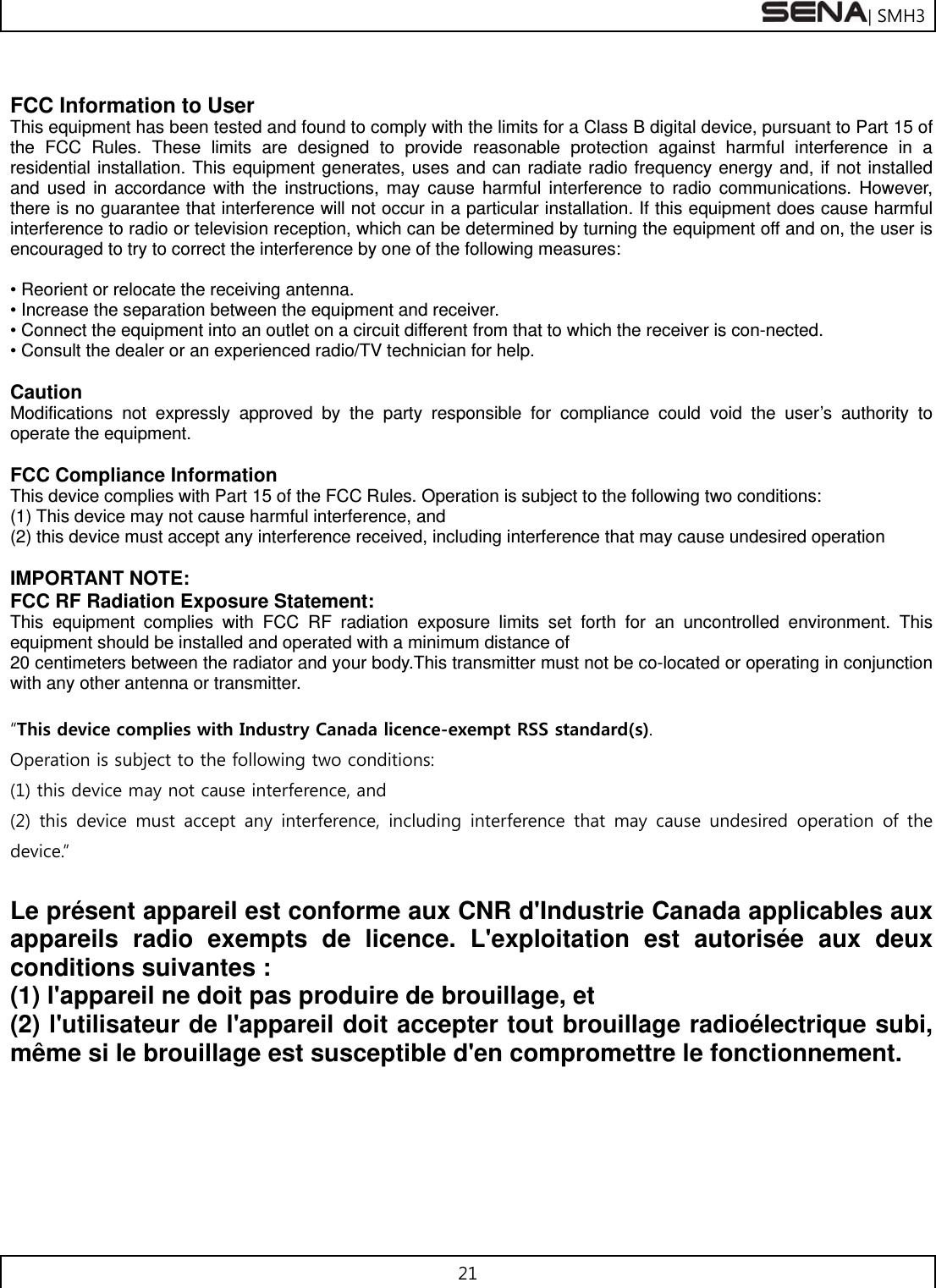 | SMH3 21   FCC Information to User This equipment has been tested and found to comply with the limits for a Class B digital device, pursuant to Part 15 of the FCC Rules. These limits are designed to provide reasonable protection against harmful interference in a residential installation. This equipment generates, uses and can radiate radio frequency energy and, if not installed and used in accordance with the instructions, may cause harmful interference to radio communications. However, there is no guarantee that interference will not occur in a particular installation. If this equipment does cause harmful interference to radio or television reception, which can be determined by turning the equipment off and on, the user is encouraged to try to correct the interference by one of the following measures:  • Reorient or relocate the receiving antenna. • Increase the separation between the equipment and receiver. • Connect the equipment into an outlet on a circuit different from that to which the receiver is con-nected. • Consult the dealer or an experienced radio/TV technician for help.  Caution Modifications not expressly approved by the party responsible for compliance could void the user’s authority to operate the equipment.  FCC Compliance Information   This device complies with Part 15 of the FCC Rules. Operation is subject to the following two conditions:   (1) This device may not cause harmful interference, and   (2) this device must accept any interference received, including interference that may cause undesired operation  IMPORTANT NOTE: FCC RF Radiation Exposure Statement: This equipment complies with FCC RF radiation exposure limits set forth for an uncontrolled environment. This equipment should be installed and operated with a minimum distance of   20 centimeters between the radiator and your body.This transmitter must not be co-located or operating in conjunction with any other antenna or transmitter.  “This device complies with Industry Canada licence-exempt RSS standard(s).   Operation is subject to the following two conditions:  (1) this device may not cause interference, and   (2) this device must accept any interference, including interference  that  may  cause  undesired  operation  of  the device.”    Le présent appareil est conforme aux CNR d&apos;Industrie Canada applicables aux appareils radio exempts de licence. L&apos;exploitation est autorisée aux deux conditions suivantes :   (1) l&apos;appareil ne doit pas produire de brouillage, et   (2) l&apos;utilisateur de l&apos;appareil doit accepter tout brouillage radioélectrique subi, même si le brouillage est susceptible d&apos;en compromettre le fonctionnement.    