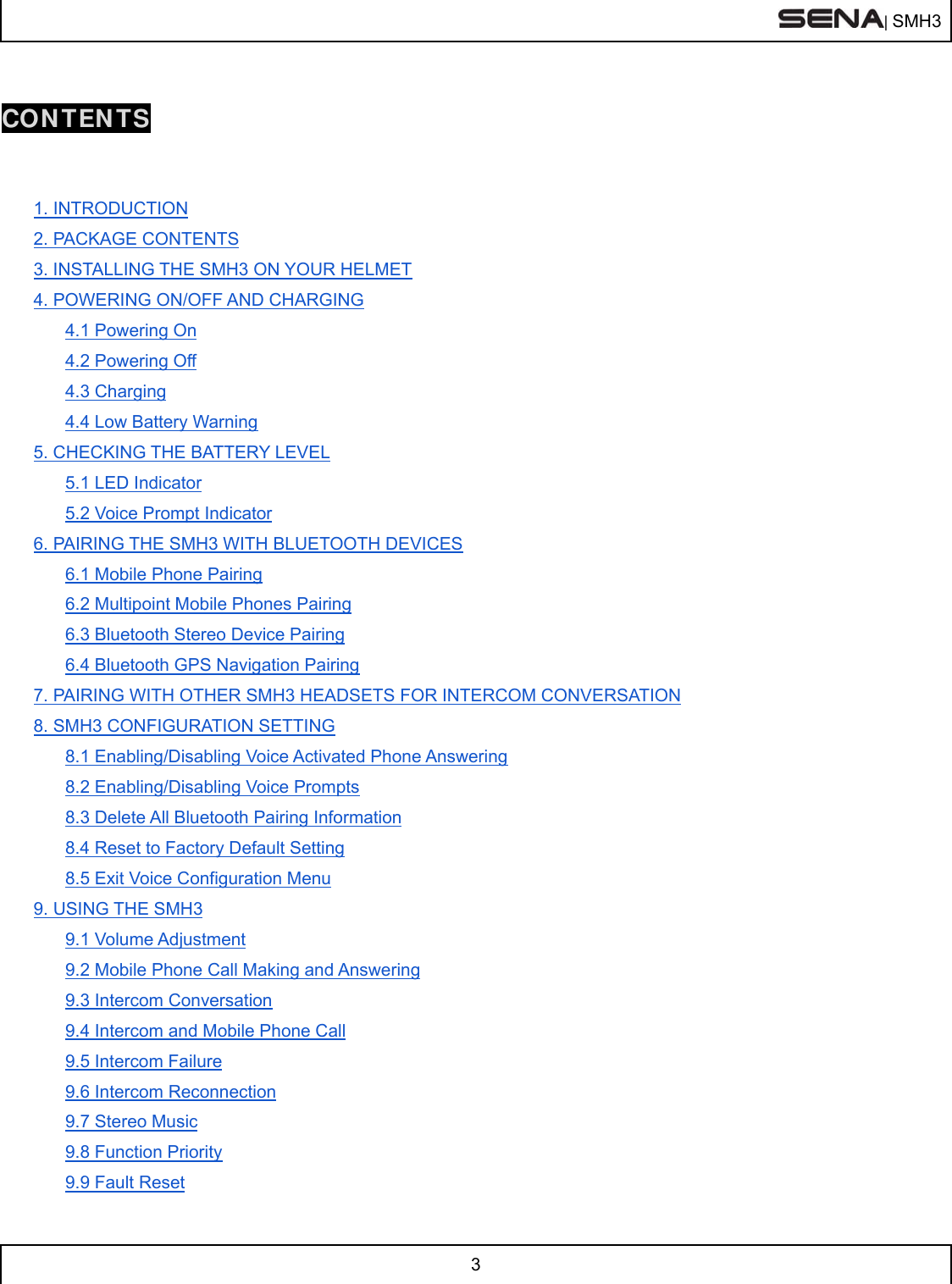  | SMH3  3   CONTENTS   1. INTRODUCTION 2. PACKAGE CONTENTS 3. INSTALLING THE SMH3 ON YOUR HELMET 4. POWERING ON/OFF AND CHARGING 4.1 Powering On 4.2 Powering Off 4.3 Charging 4.4 Low Battery Warning 5. CHECKING THE BATTERY LEVEL 5.1 LED Indicator 5.2 Voice Prompt Indicator 6. PAIRING THE SMH3 WITH BLUETOOTH DEVICES 6.1 Mobile Phone Pairing 6.2 Multipoint Mobile Phones Pairing 6.3 Bluetooth Stereo Device Pairing 6.4 Bluetooth GPS Navigation Pairing 7. PAIRING WITH OTHER SMH3 HEADSETS FOR INTERCOM CONVERSATION 8. SMH3 CONFIGURATION SETTING 8.1 Enabling/Disabling Voice Activated Phone Answering 8.2 Enabling/Disabling Voice Prompts 8.3 Delete All Bluetooth Pairing Information 8.4 Reset to Factory Default Setting 8.5 Exit Voice Configuration Menu 9. USING THE SMH3 9.1 Volume Adjustment 9.2 Mobile Phone Call Making and Answering 9.3 Intercom Conversation 9.4 Intercom and Mobile Phone Call 9.5 Intercom Failure 9.6 Intercom Reconnection 9.7 Stereo Music 9.8 Function Priority 9.9 Fault Reset 