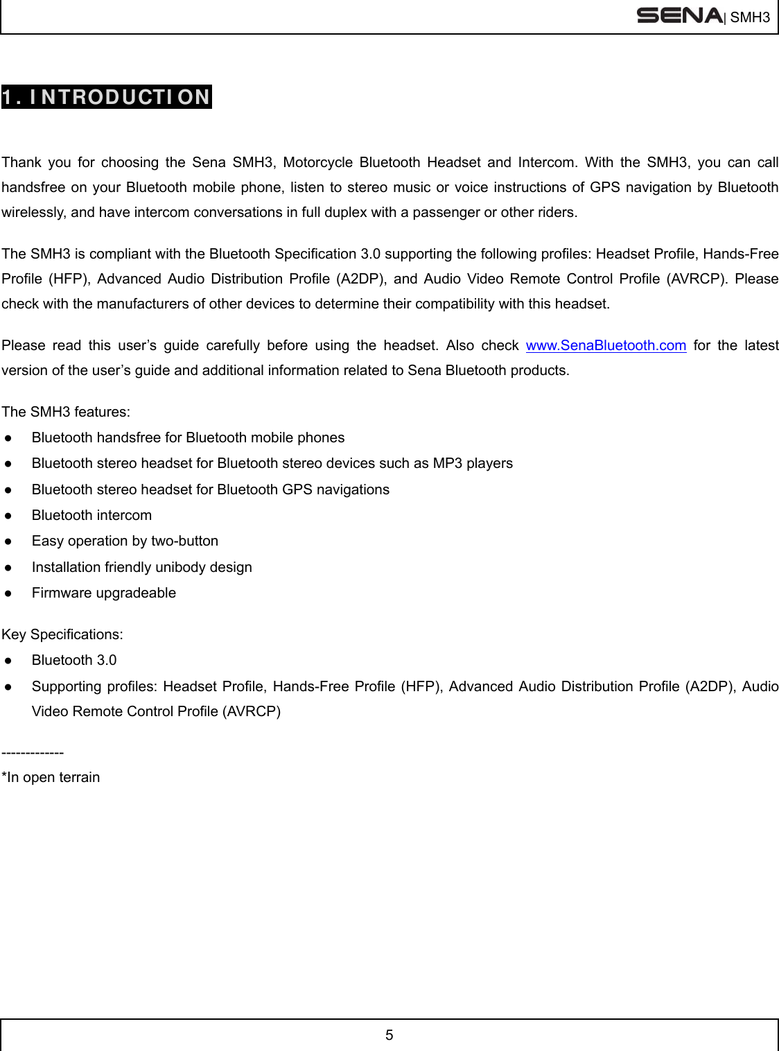  | SMH3  5   1. INTRODUCTION   Thank you for choosing the Sena SMH3, Motorcycle Bluetooth Headset and Intercom. With the SMH3, you can call handsfree on your Bluetooth mobile phone, listen to stereo music or voice instructions of GPS navigation by Bluetooth wirelessly, and have intercom conversations in full duplex with a passenger or other riders.   The SMH3 is compliant with the Bluetooth Specification 3.0 supporting the following profiles: Headset Profile, Hands-Free Profile (HFP), Advanced Audio Distribution Profile (A2DP), and Audio Video Remote Control Profile (AVRCP). Please check with the manufacturers of other devices to determine their compatibility with this headset.  Please read this user’s guide carefully before using the headset. Also check www.SenaBluetooth.com for the latest version of the user’s guide and additional information related to Sena Bluetooth products.  The SMH3 features: ●  Bluetooth handsfree for Bluetooth mobile phones  ●  Bluetooth stereo headset for Bluetooth stereo devices such as MP3 players ●  Bluetooth stereo headset for Bluetooth GPS navigations ●  Bluetooth intercom  ●  Easy operation by two-button ●  Installation friendly unibody design ● Firmware upgradeable  Key Specifications: ● Bluetooth 3.0 ●  Supporting profiles: Headset Profile, Hands-Free Profile (HFP), Advanced Audio Distribution Profile (A2DP), Audio Video Remote Control Profile (AVRCP)  ------------- *In open terrain     