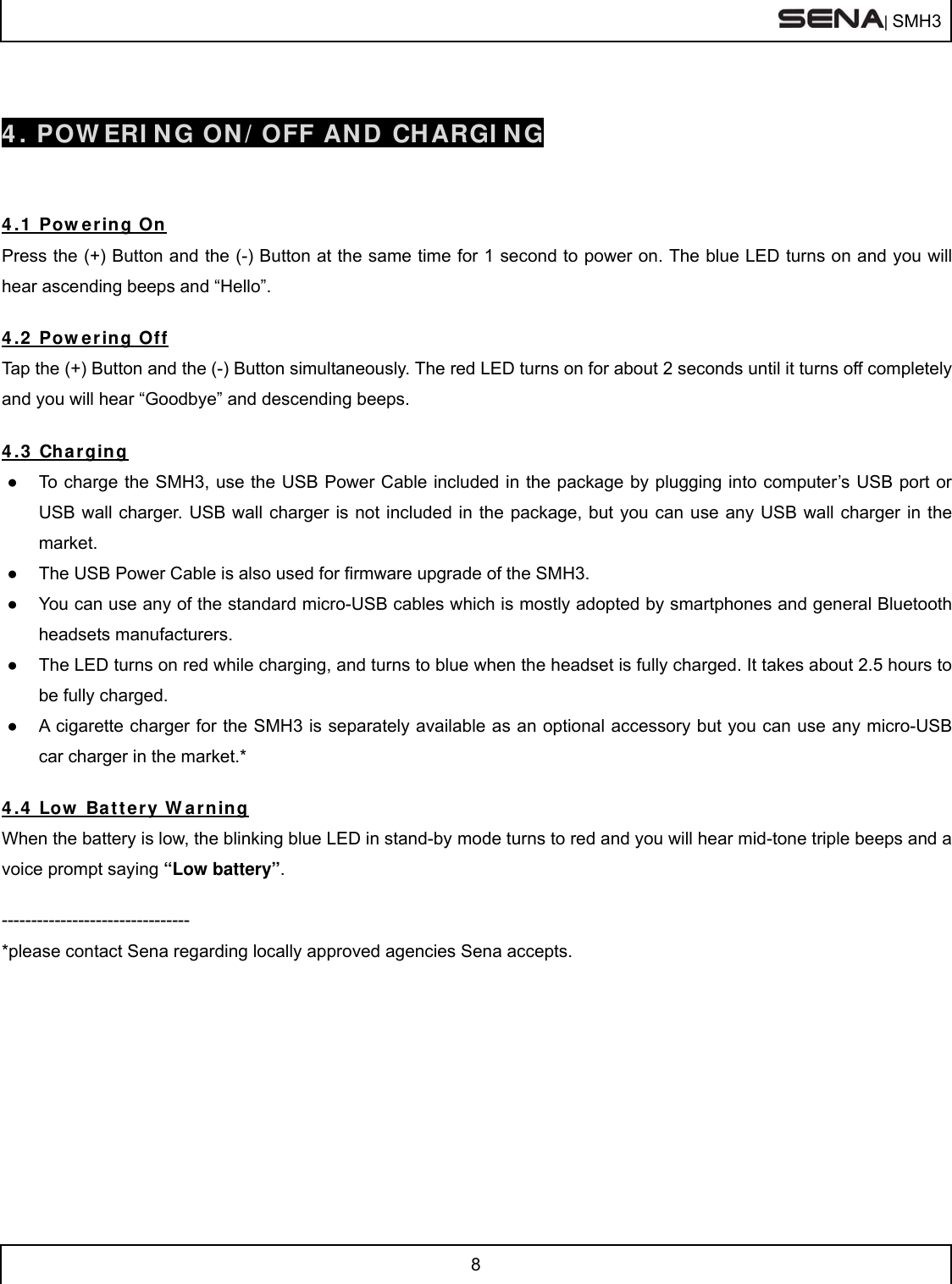  | SMH3  8   4. POWERING ON/OFF AND CHARGING   4.1 Powering On Press the (+) Button and the (-) Button at the same time for 1 second to power on. The blue LED turns on and you will hear ascending beeps and “Hello”.    4.2 Powering Off Tap the (+) Button and the (-) Button simultaneously. The red LED turns on for about 2 seconds until it turns off completely and you will hear “Goodbye” and descending beeps.  4.3 Charging ●  To charge the SMH3, use the USB Power Cable included in the package by plugging into computer’s USB port or USB wall charger. USB wall charger is not included in the package, but you can use any USB wall charger in the market. ●  The USB Power Cable is also used for firmware upgrade of the SMH3.  ●  You can use any of the standard micro-USB cables which is mostly adopted by smartphones and general Bluetooth headsets manufacturers.  ●  The LED turns on red while charging, and turns to blue when the headset is fully charged. It takes about 2.5 hours to be fully charged. ●  A cigarette charger for the SMH3 is separately available as an optional accessory but you can use any micro-USB car charger in the market.*  4.4 Low Battery Warning When the battery is low, the blinking blue LED in stand-by mode turns to red and you will hear mid-tone triple beeps and a voice prompt saying “Low battery”.  -------------------------------- *please contact Sena regarding locally approved agencies Sena accepts.   