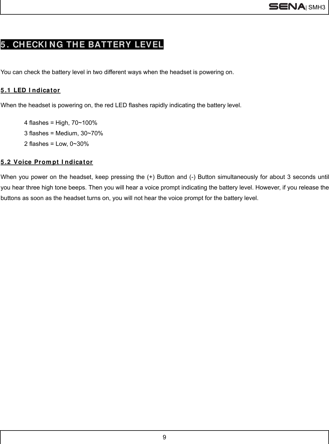  | SMH3  9   5. CHECKING THE BATTERY LEVEL   You can check the battery level in two different ways when the headset is powering on.   5.1 LED Indicator  When the headset is powering on, the red LED flashes rapidly indicating the battery level.    4 flashes = High, 70~100%  3 flashes = Medium, 30~70%  2 flashes = Low, 0~30%  5.2 Voice Prompt Indicator  When you power on the headset, keep pressing the (+) Button and (-) Button simultaneously for about 3 seconds until you hear three high tone beeps. Then you will hear a voice prompt indicating the battery level. However, if you release the buttons as soon as the headset turns on, you will not hear the voice prompt for the battery level.   