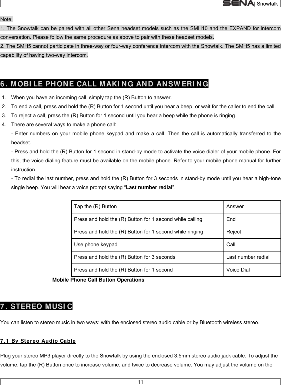  | Snowtalk  11  Note: 1. The Snowtalk can be paired with all other Sena headset models such as the SMH10 and the EXPAND for intercom conversation. Please follow the same procedure as above to pair with these headset models. 2. The SMH5 cannot participate in three-way or four-way conference intercom with the Snowtalk. The SMH5 has a limited capability of having two-way intercom.   6 . MOBI LE PHONE CALL MAKI NG AND ANSW ERI NG  1.  When you have an incoming call, simply tap the (R) Button to answer.   2.  To end a call, press and hold the (R) Button for 1 second until you hear a beep, or wait for the caller to end the call. 3.  To reject a call, press the (R) Button for 1 second until you hear a beep while the phone is ringing. 4.  There are several ways to make a phone call: - Enter numbers on your mobile phone keypad and make a call. Then the call is automatically transferred to the headset. - Press and hold the (R) Button for 1 second in stand-by mode to activate the voice dialer of your mobile phone. For this, the voice dialing feature must be available on the mobile phone. Refer to your mobile phone manual for further instruction. - To redial the last number, press and hold the (R) Button for 3 seconds in stand-by mode until you hear a high-tone single beep. You will hear a voice prompt saying “Last number redial”.  Answer  Tap the (R) Button End Press and hold the (R) Button for 1 second while calling Reject  Press and hold the (R) Button for 1 second while ringing Call  Use phone keypad Last number redial Press and hold the (R) Button for 3 seconds Voice Dial Press and hold the (R) Button for 1 second                                     Mobile Phone Call Button Operations   7 . STEREO MUSI C  You can listen to stereo music in two ways: with the enclosed stereo audio cable or by Bluetooth wireless stereo.  7 .1  By Stereo Audio Cable  Plug your stereo MP3 player directly to the Snowtalk by using the enclosed 3.5mm stereo audio jack cable. To adjust the volume, tap the (R) Button once to increase volume, and twice to decrease volume. You may adjust the volume on the 