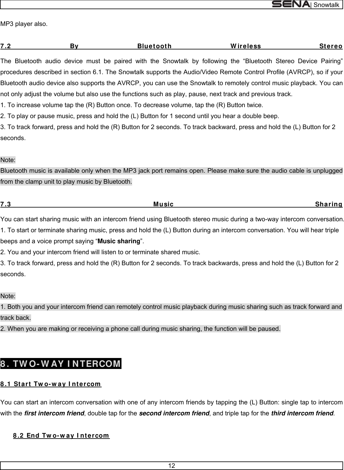  | Snowtalk  12  MP3 player also.   7 .2  By Bluetooth W ireless Stereo  The Bluetooth audio device must be paired with the Snowtalk by following the “Bluetooth Stereo Device Pairing” procedures described in section 6.1. The Snowtalk supports the Audio/Video Remote Control Profile (AVRCP), so if your Bluetooth audio device also supports the AVRCP, you can use the Snowtalk to remotely control music playback. You can not only adjust the volume but also use the functions such as play, pause, next track and previous track. 1. To increase volume tap the (R) Button once. To decrease volume, tap the (R) Button twice. 2. To play or pause music, press and hold the (L) Button for 1 second until you hear a double beep. 3. To track forward, press and hold the (R) Button for 2 seconds. To track backward, press and hold the (L) Button for 2 seconds.  Note:  Bluetooth music is available only when the MP3 jack port remains open. Please make sure the audio cable is unplugged from the clamp unit to play music by Bluetooth.  7 .3  Music Sharing  You can start sharing music with an intercom friend using Bluetooth stereo music during a two-way intercom conversation. 1. To start or terminate sharing music, press and hold the (L) Button during an intercom conversation. You will hear triple beeps and a voice prompt saying “Music sharing”. 2. You and your intercom friend will listen to or terminate shared music. 3. To track forward, press and hold the (R) Button for 2 seconds. To track backwards, press and hold the (L) Button for 2 seconds.  Note: 1. Both you and your intercom friend can remotely control music playback during music sharing such as track forward and track back. 2. When you are making or receiving a phone call during music sharing, the function will be paused.   8 . TW O- W AY I NTERCOM  8 .1  Start Tw o- w ay I ntercom   You can start an intercom conversation with one of any intercom friends by tapping the (L) Button: single tap to intercom with the first intercom friend, double tap for the second intercom friend, and triple tap for the third intercom friend.  8 .2  End Tw o- w ay I ntercom   