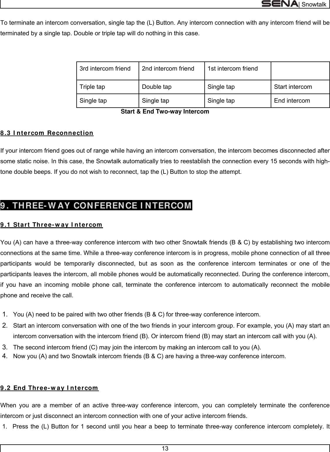  | Snowtalk  13  To terminate an intercom conversation, single tap the (L) Button. Any intercom connection with any intercom friend will be terminated by a single tap. Double or triple tap will do nothing in this case.        1st intercom friend 2nd intercom friend 3rd intercom friend Start intercom Single tap Double tap Triple tap End intercom Single tap Single tap  Single tap  Start &amp; End Two-way Intercom   8 .3  I ntercom  Reconnection  If your intercom friend goes out of range while having an intercom conversation, the intercom becomes disconnected after some static noise. In this case, the Snowtalk automatically tries to reestablish the connection every 15 seconds with high-tone double beeps. If you do not wish to reconnect, tap the (L) Button to stop the attempt.    9 . THREE- W AY CONFERENCE I NTERCOM  9 .1  Start Three-w ay I ntercom   You (A) can have a three-way conference intercom with two other Snowtalk friends (B &amp; C) by establishing two intercom connections at the same time. While a three-way conference intercom is in progress, mobile phone connection of all three participants would be temporarily disconnected, but as soon as the conference intercom terminates or one of the participants leaves the intercom, all mobile phones would be automatically reconnected. During the conference intercom, if you have an incoming mobile phone call, terminate the conference intercom to automatically reconnect the mobile phone and receive the call.  1.  You (A) need to be paired with two other friends (B &amp; C) for three-way conference intercom. 2.  Start an intercom conversation with one of the two friends in your intercom group. For example, you (A) may start an intercom conversation with the intercom friend (B). Or intercom friend (B) may start an intercom call with you (A).  3.  The second intercom friend (C) may join the intercom by making an intercom call to you (A).  4.  Now you (A) and two Snowtalk intercom friends (B &amp; C) are having a three-way conference intercom.    9 .2  End Three-w ay I ntercom  When you are a member of an active three-way conference intercom, you can completely terminate the conference intercom or just disconnect an intercom connection with one of your active intercom friends. 1.  Press the (L) Button for 1 second until you hear a beep to terminate three-way conference intercom completely. It 
