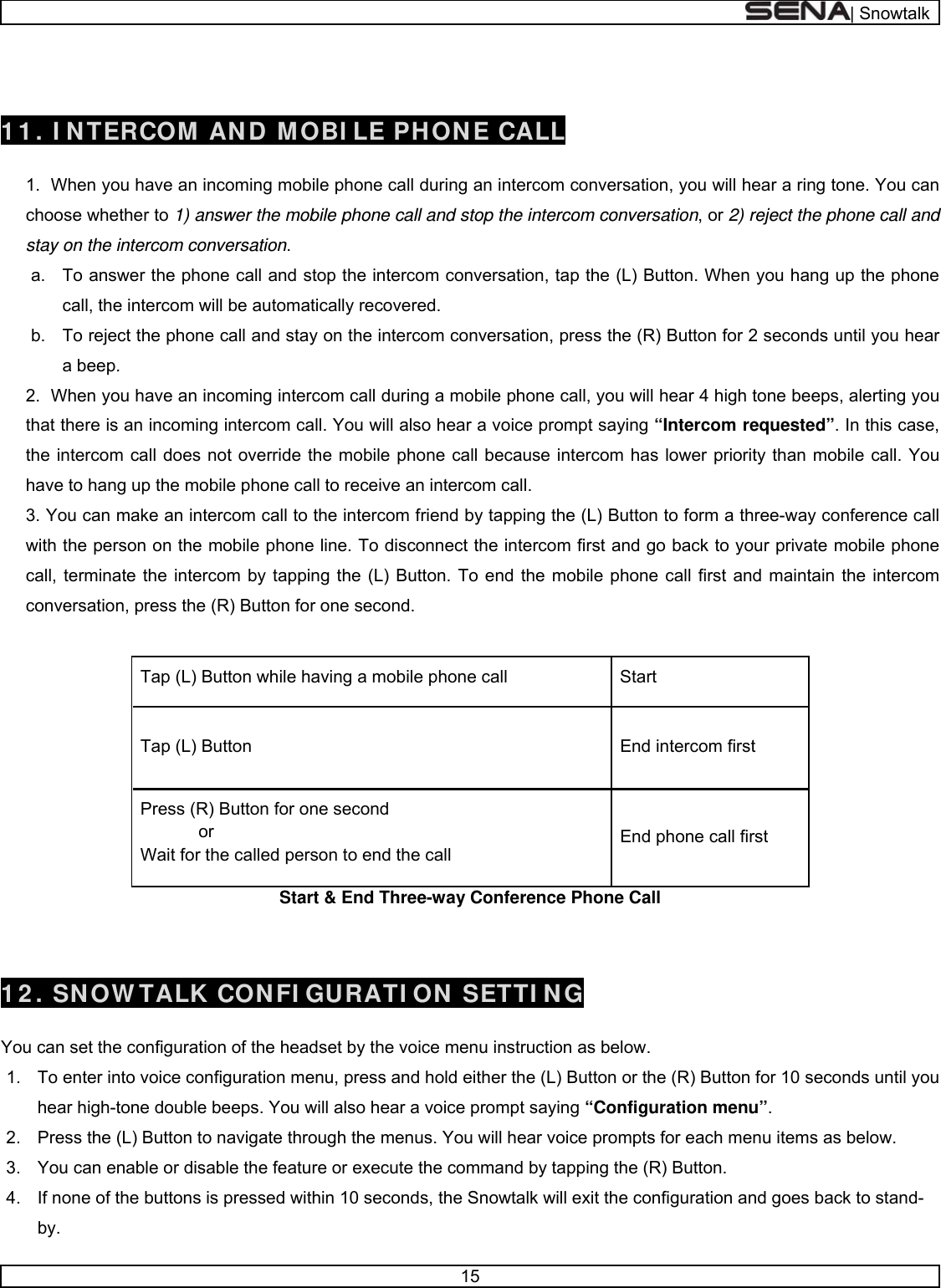  | Snowtalk  15    1 1 . I NTERCOM AND MOBI LE PHONE CALL  1.  When you have an incoming mobile phone call during an intercom conversation, you will hear a ring tone. You can choose whether to 1) answer the mobile phone call and stop the intercom conversation, or 2) reject the phone call and stay on the intercom conversation. a.  To answer the phone call and stop the intercom conversation, tap the (L) Button. When you hang up the phone call, the intercom will be automatically recovered. b.  To reject the phone call and stay on the intercom conversation, press the (R) Button for 2 seconds until you hear a beep. 2.  When you have an incoming intercom call during a mobile phone call, you will hear 4 high tone beeps, alerting you that there is an incoming intercom call. You will also hear a voice prompt saying “Intercom requested”. In this case, the intercom call does not override the mobile phone call because intercom has lower priority than mobile call. You have to hang up the mobile phone call to receive an intercom call. 3. You can make an intercom call to the intercom friend by tapping the (L) Button to form a three-way conference call with the person on the mobile phone line. To disconnect the intercom first and go back to your private mobile phone call, terminate the intercom by tapping the (L) Button. To end the mobile phone call first and maintain the intercom conversation, press the (R) Button for one second.  Start Tap (L) Button while having a mobile phone call End intercom first Tap (L) Button End phone call first Press (R) Button for one second             or Wait for the called person to end the call Start &amp; End Three-way Conference Phone Call   1 2 . SNOW TALK CONFI GURATI ON SETTI NG  You can set the configuration of the headset by the voice menu instruction as below.  1.  To enter into voice configuration menu, press and hold either the (L) Button or the (R) Button for 10 seconds until you hear high-tone double beeps. You will also hear a voice prompt saying “Configuration menu”. 2.  Press the (L) Button to navigate through the menus. You will hear voice prompts for each menu items as below. 3.  You can enable or disable the feature or execute the command by tapping the (R) Button. 4.  If none of the buttons is pressed within 10 seconds, the Snowtalk will exit the configuration and goes back to stand-by.  