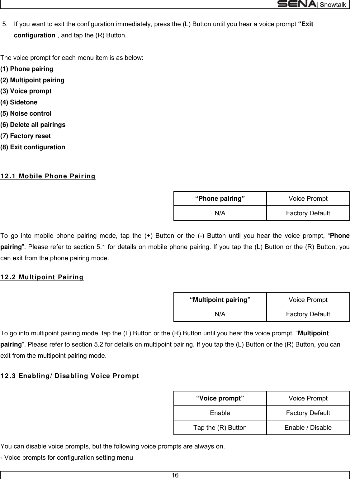  | Snowtalk  16  5.  If you want to exit the configuration immediately, press the (L) Button until you hear a voice prompt “Exit configuration”, and tap the (R) Button.   The voice prompt for each menu item is as below: (1) Phone pairing (2) Multipoint pairing (3) Voice prompt (4) Sidetone (5) Noise control (6) Delete all pairings  (7) Factory reset (8) Exit configuration   1 2 .1  Mobile Phone Pairing  Voice Prompt “Phone pairing” Factory Default N/A  To go into mobile phone pairing mode, tap the (+) Button or the (-) Button until you hear the voice prompt, “Phone pairing”. Please refer to section 5.1 for details on mobile phone pairing. If you tap the (L) Button or the (R) Button, you can exit from the phone pairing mode.  1 2 .2  Multipoint Pairing  Voice Prompt “Multipoint pairing” Factory Default N/A  To go into multipoint pairing mode, tap the (L) Button or the (R) Button until you hear the voice prompt, “Multipoint pairing”. Please refer to section 5.2 for details on multipoint pairing. If you tap the (L) Button or the (R) Button, you can exit from the multipoint pairing mode.  1 2 .3  Enabling/ Disabling Voice Prom pt  Voice Prompt “Voice prompt” Factory Default Enable Enable / Disable Tap the (R) Button  You can disable voice prompts, but the following voice prompts are always on. - Voice prompts for configuration setting menu 