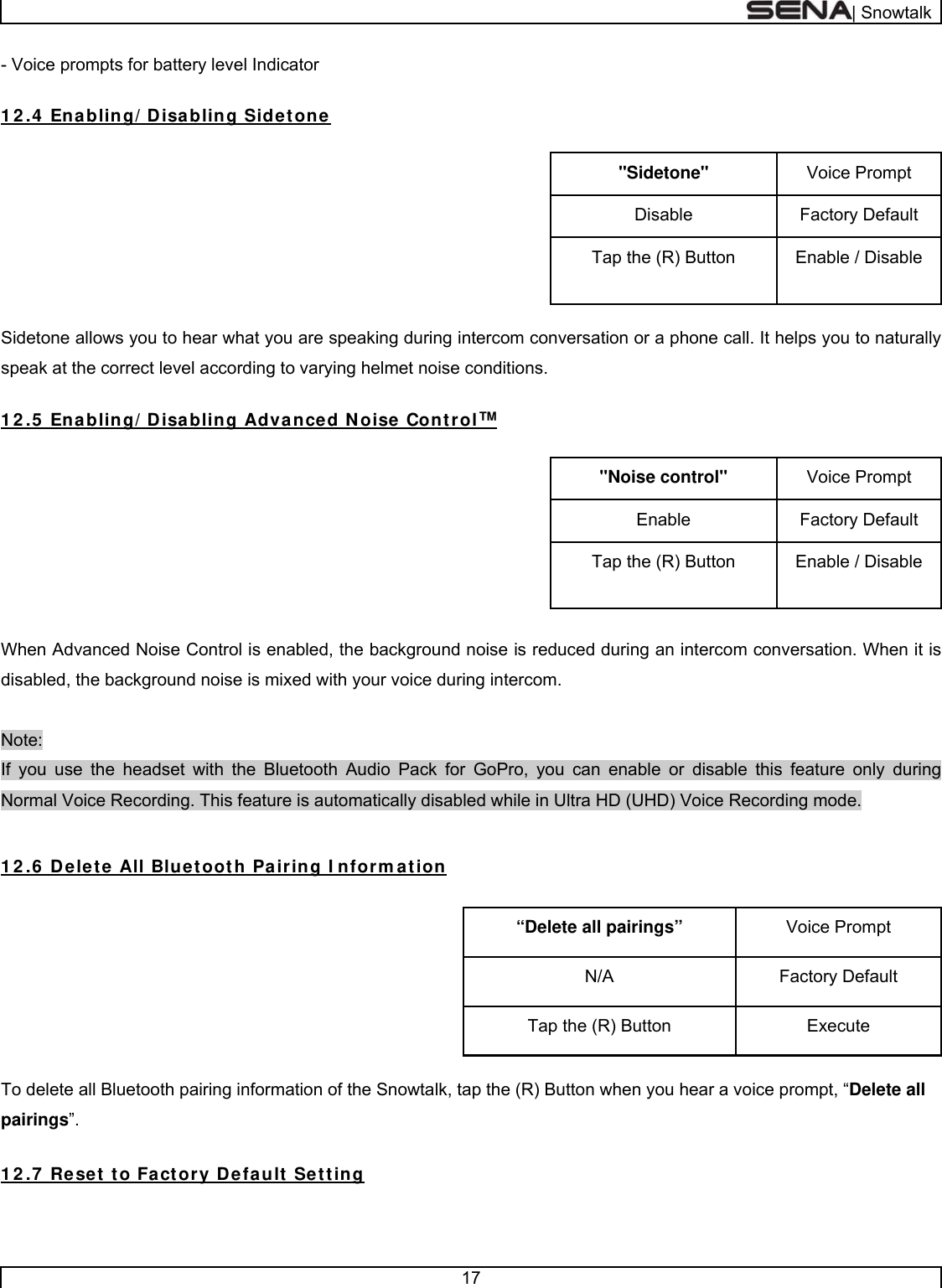  | Snowtalk  17  - Voice prompts for battery level Indicator  1 2 .4  Enabling/ Disabling Sidetone  Voice Prompt &quot;Sidetone&quot; Factory Default Disable Enable / Disable Tap the (R) Button  Sidetone allows you to hear what you are speaking during intercom conversation or a phone call. It helps you to naturally speak at the correct level according to varying helmet noise conditions.  1 2 .5  Enabling/ Disabling Advanced Noise Control™  Voice Prompt &quot;Noise control&quot; Factory Default Enable Enable / Disable Tap the (R) Button  When Advanced Noise Control is enabled, the background noise is reduced during an intercom conversation. When it is disabled, the background noise is mixed with your voice during intercom.  Note:  If you use the headset with the Bluetooth Audio Pack for GoPro, you can enable or disable this feature only during Normal Voice Recording. This feature is automatically disabled while in Ultra HD (UHD) Voice Recording mode.  1 2 .6  Delete All Bluetooth Pairing I nform ation  Voice Prompt “Delete all pairings” Factory Default N/A Execute Tap the (R) Button  To delete all Bluetooth pairing information of the Snowtalk, tap the (R) Button when you hear a voice prompt, “Delete all pairings”.  1 2 .7  Reset to Factory Default Setting  