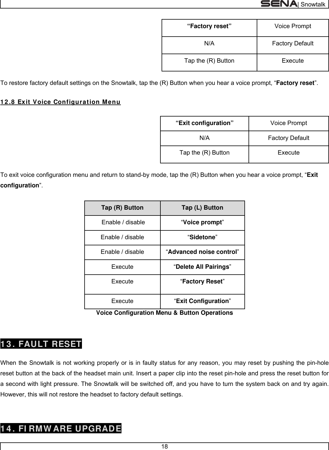  | Snowtalk  18  Voice Prompt “Factory reset” Factory Default N/A Execute Tap the (R) Button  To restore factory default settings on the Snowtalk, tap the (R) Button when you hear a voice prompt, “Factory reset”.  1 2 .8  Exit  Voice Configuration Menu  Voice Prompt “Exit configuration” Factory Default N/A Execute Tap the (R) Button  To exit voice configuration menu and return to stand-by mode, tap the (R) Button when you hear a voice prompt, “Exit configuration”.  Tap (L) Button Tap (R) Button  “Voice prompt”  Enable / disable “Sidetone” Enable / disable “Advanced noise control”Enable / disable “Delete All Pairings”  Execute  “Factory Reset”  Execute  “Exit Configuration”  Execute  Voice Configuration Menu &amp; Button Operations   1 3 . FAULT RESET  When the Snowtalk is not working properly or is in faulty status for any reason, you may reset by pushing the pin-hole reset button at the back of the headset main unit. Insert a paper clip into the reset pin-hole and press the reset button for a second with light pressure. The Snowtalk will be switched off, and you have to turn the system back on and try again. However, this will not restore the headset to factory default settings.  1 4 . FI RMW ARE UPGRADE 