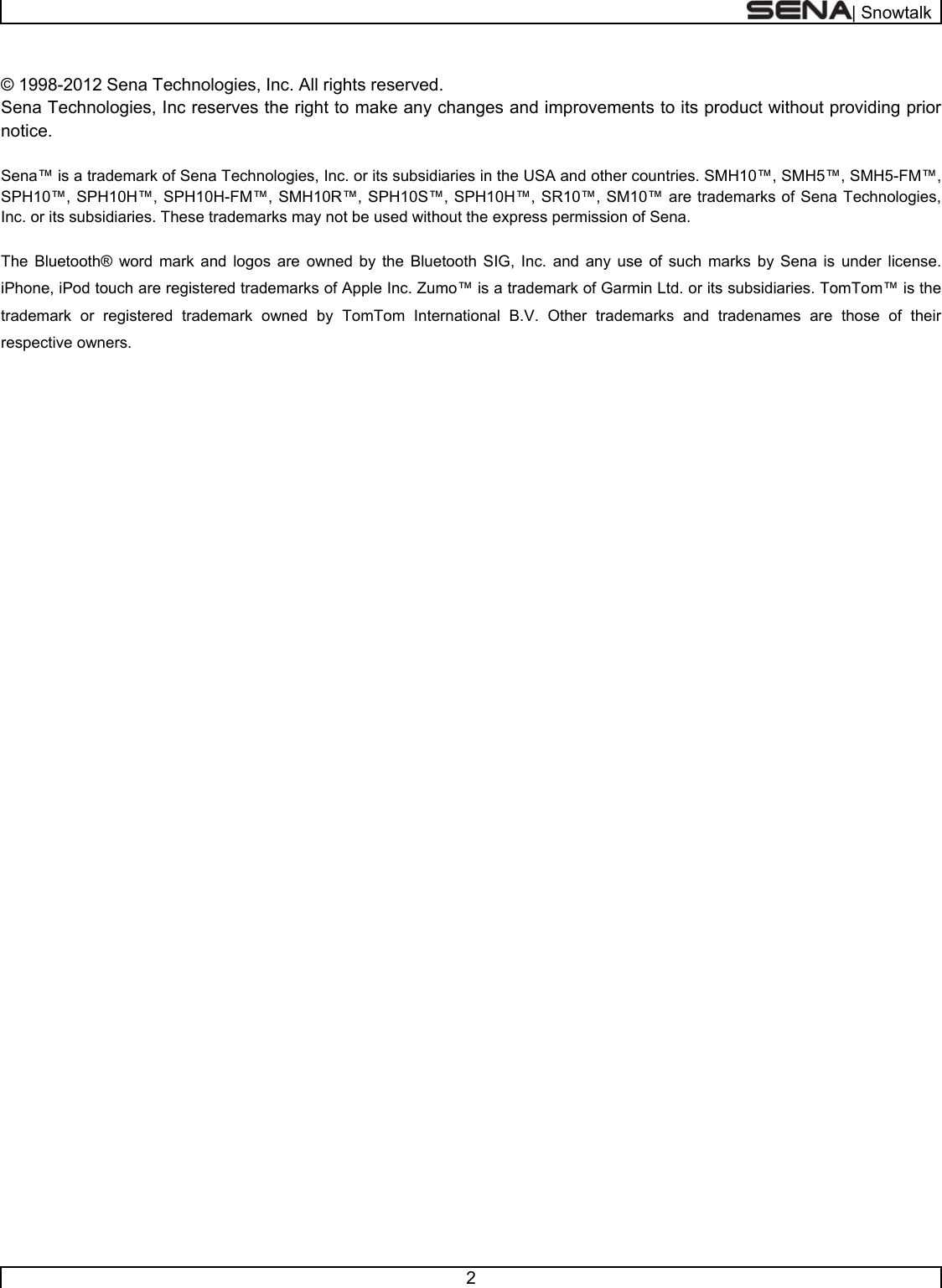  | Snowtalk  2   © 1998-2012 Sena Technologies, Inc. All rights reserved. Sena Technologies, Inc reserves the right to make any changes and improvements to its product without providing prior notice.  Sena™ is a trademark of Sena Technologies, Inc. or its subsidiaries in the USA and other countries. SMH10™, SMH5™, SMH5-FM™, SPH10™, SPH10H™, SPH10H-FM™, SMH10R™, SPH10S™, SPH10H™, SR10™, SM10™ are trademarks of Sena Technologies, Inc. or its subsidiaries. These trademarks may not be used without the express permission of Sena.  The Bluetooth® word mark and logos are owned by the Bluetooth SIG, Inc. and any use of such marks by Sena is under license. iPhone, iPod touch are registered trademarks of Apple Inc. Zumo™ is a trademark of Garmin Ltd. or its subsidiaries. TomTom™ is the trademark or registered trademark owned by TomTom International B.V. Other trademarks and tradenames are those of their respective owners.    