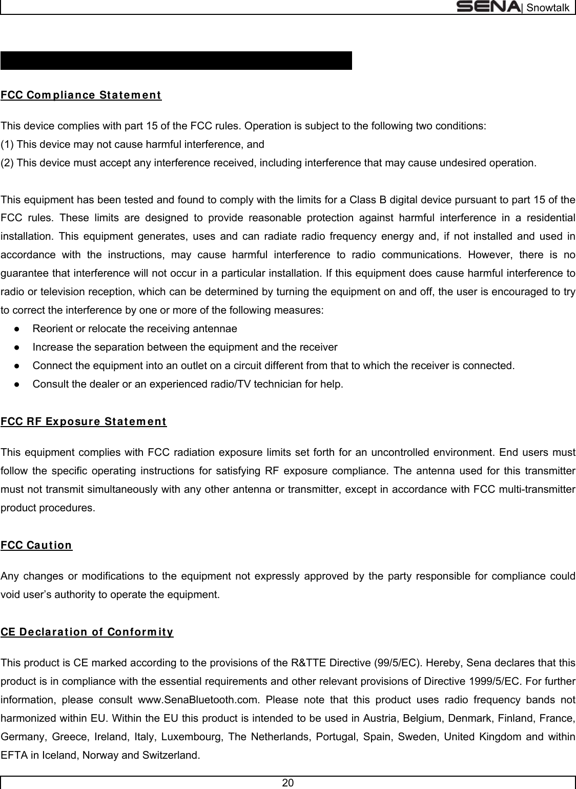  | Snowtalk  20   CERTI FI CATI ON AND SAFETY APPROVALS  FCC Com pliance Statem ent  This device complies with part 15 of the FCC rules. Operation is subject to the following two conditions:  (1) This device may not cause harmful interference, and  (2) This device must accept any interference received, including interference that may cause undesired operation.   This equipment has been tested and found to comply with the limits for a Class B digital device pursuant to part 15 of the FCC rules. These limits are designed to provide reasonable protection against harmful interference in a residential installation. This equipment generates, uses and can radiate radio frequency energy and, if not installed and used in accordance with the instructions, may cause harmful interference to radio communications. However, there is no guarantee that interference will not occur in a particular installation. If this equipment does cause harmful interference to radio or television reception, which can be determined by turning the equipment on and off, the user is encouraged to try to correct the interference by one or more of the following measures: ●  Reorient or relocate the receiving antennae ●  Increase the separation between the equipment and the receiver ●  Connect the equipment into an outlet on a circuit different from that to which the receiver is connected. ●  Consult the dealer or an experienced radio/TV technician for help.  FCC RF Exposure St atem ent  This equipment complies with FCC radiation exposure limits set forth for an uncontrolled environment. End users must follow the specific operating instructions for satisfying RF exposure compliance. The antenna used for this transmitter must not transmit simultaneously with any other antenna or transmitter, except in accordance with FCC multi-transmitter product procedures.  FCC Caution  Any changes or modifications to the equipment not expressly approved by the party responsible for compliance could void user’s authority to operate the equipment.   CE Declaration of Conform ity   This product is CE marked according to the provisions of the R&amp;TTE Directive (99/5/EC). Hereby, Sena declares that this product is in compliance with the essential requirements and other relevant provisions of Directive 1999/5/EC. For further information, please consult www.SenaBluetooth.com. Please note that this product uses radio frequency bands not harmonized within EU. Within the EU this product is intended to be used in Austria, Belgium, Denmark, Finland, France, Germany, Greece, Ireland, Italy, Luxembourg, The Netherlands, Portugal, Spain, Sweden, United Kingdom and within EFTA in Iceland, Norway and Switzerland.  