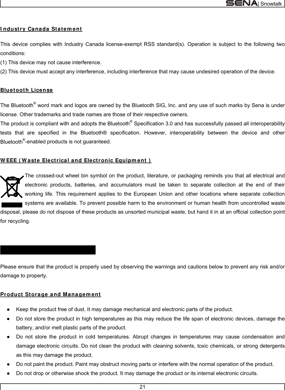  | Snowtalk  21   I ndustry Canada Statem ent   This device complies with Industry Canada license-exempt RSS standard(s). Operation is subject to the following two conditions:  (1) This device may not cause interference.  (2) This device must accept any interference, including interference that may cause undesired operation of the device.   Bluetooth License   The Bluetooth® word mark and logos are owned by the Bluetooth SIG, Inc. and any use of such marks by Sena is under license. Other trademarks and trade names are those of their respective owners.  The product is compliant with and adopts the Bluetooth® Specification 3.0 and has successfully passed all interoperability tests that are specified in the Bluetooth® specification. However, interoperability between the device and other Bluetooth®-enabled products is not guaranteed.   W EEE ( W ast e Electrical and Elect ronic Equipm ent )   The crossed-out wheel bin symbol on the product, literature, or packaging reminds you that all electrical and electronic products, batteries, and accumulators must be taken to separate collection at the end of their working life. This requirement applies to the European Union and other locations where separate collection systems are available. To prevent possible harm to the environment or human health from uncontrolled waste disposal, please do not dispose of these products as unsorted municipal waste, but hand it in at an official collection point for recycling.   SAFETY I NFORMATI ON    Please ensure that the product is properly used by observing the warnings and cautions below to prevent any risk and/or damage to property.  Product Storage and Managem ent  ●  Keep the product free of dust. It may damage mechanical and electronic parts of the product. ●  Do not store the product in high temperatures as this may reduce the life span of electronic devices, damage the battery, and/or melt plastic parts of the product. ●  Do not store the product in cold temperatures. Abrupt changes in temperatures may cause condensation and damage electronic circuits. Do not clean the product with cleaning solvents, toxic chemicals, or strong detergents as this may damage the product. ●  Do not paint the product. Paint may obstruct moving parts or interfere with the normal operation of the product. ●  Do not drop or otherwise shock the product. It may damage the product or its internal electronic circuits. 
