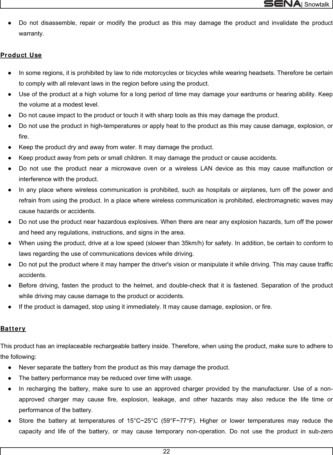  | Snowtalk  22  ●  Do not disassemble, repair or modify the product as this may damage the product and invalidate the product warranty.  Product Use  ●  In some regions, it is prohibited by law to ride motorcycles or bicycles while wearing headsets. Therefore be certain to comply with all relevant laws in the region before using the product.  ●  Use of the product at a high volume for a long period of time may damage your eardrums or hearing ability. Keep the volume at a modest level. ●  Do not cause impact to the product or touch it with sharp tools as this may damage the product. ●  Do not use the product in high-temperatures or apply heat to the product as this may cause damage, explosion, or fire. ●  Keep the product dry and away from water. It may damage the product. ●  Keep product away from pets or small children. It may damage the product or cause accidents.  ●  Do not use the product near a microwave oven or a wireless LAN device as this may cause malfunction or interference with the product. ●  In any place where wireless communication is prohibited, such as hospitals or airplanes, turn off the power and refrain from using the product. In a place where wireless communication is prohibited, electromagnetic waves may cause hazards or accidents. ●  Do not use the product near hazardous explosives. When there are near any explosion hazards, turn off the power and heed any regulations, instructions, and signs in the area. ●  When using the product, drive at a low speed (slower than 35km/h) for safety. In addition, be certain to conform to laws regarding the use of communications devices while driving. ●  Do not put the product where it may hamper the driver&apos;s vision or manipulate it while driving. This may cause traffic accidents. ●  Before driving, fasten the product to the helmet, and double-check that it is fastened. Separation of the product while driving may cause damage to the product or accidents. ●  If the product is damaged, stop using it immediately. It may cause damage, explosion, or fire.  Bat tery  This product has an irreplaceable rechargeable battery inside. Therefore, when using the product, make sure to adhere to the following: ●  Never separate the battery from the product as this may damage the product. ●  The battery performance may be reduced over time with usage. ●  In recharging the battery, make sure to use an approved charger provided by the manufacturer. Use of a non-approved charger may cause fire, explosion, leakage, and other hazards may also reduce the life time or performance of the battery. ●  Store the battery at temperatures of 15°C~25°C (59°F~77°F). Higher or lower temperatures may reduce the capacity and life of the battery, or may cause temporary non-operation. Do not use the product in sub-zero 