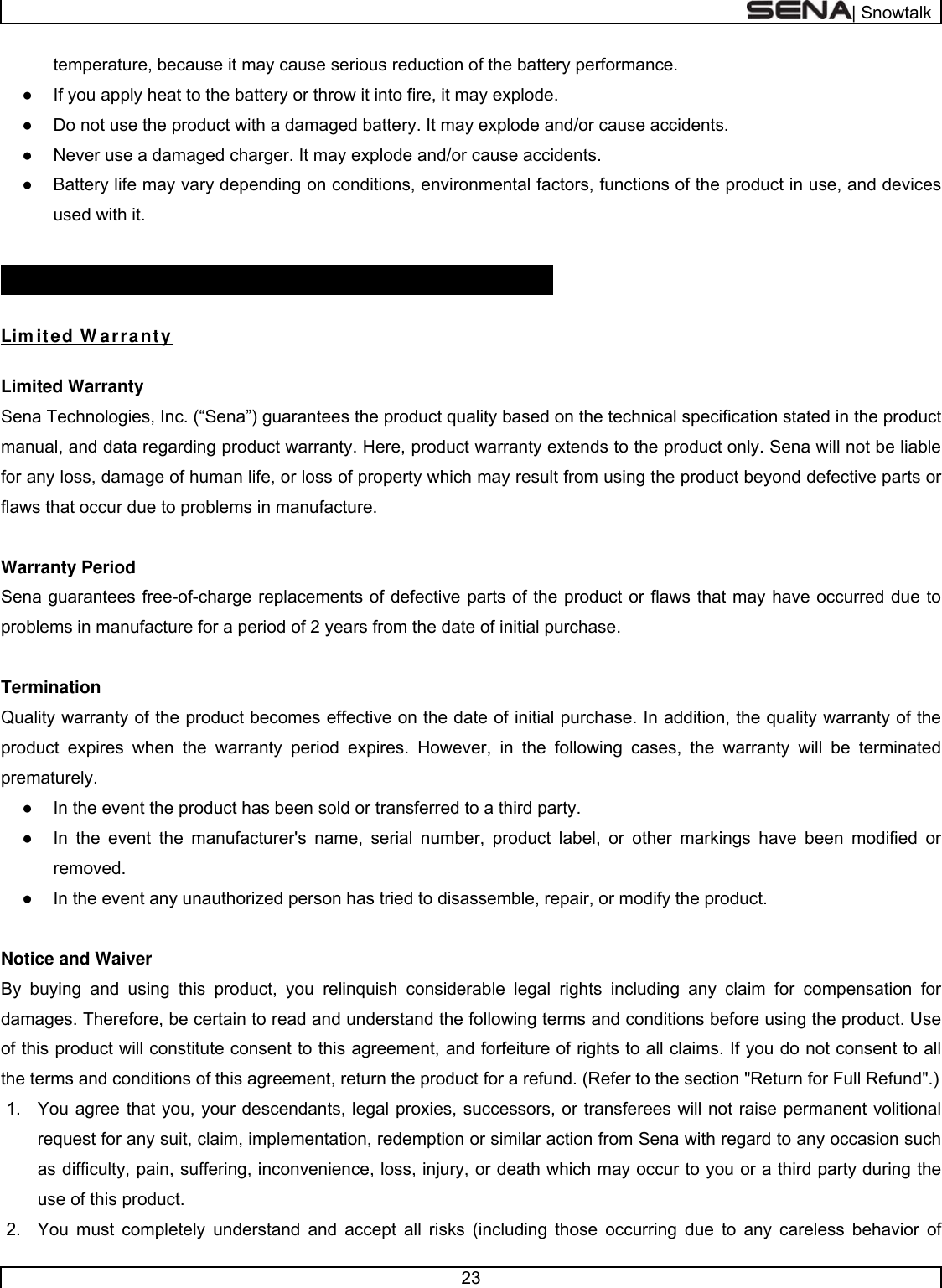  | Snowtalk  23  temperature, because it may cause serious reduction of the battery performance. ●  If you apply heat to the battery or throw it into fire, it may explode. ●  Do not use the product with a damaged battery. It may explode and/or cause accidents. ●  Never use a damaged charger. It may explode and/or cause accidents. ●  Battery life may vary depending on conditions, environmental factors, functions of the product in use, and devices used with it.  PRODUCT W ARRANTY AND DI SCLAI MER  Lim ited W arranty  Limited Warranty Sena Technologies, Inc. (“Sena”) guarantees the product quality based on the technical specification stated in the product manual, and data regarding product warranty. Here, product warranty extends to the product only. Sena will not be liable for any loss, damage of human life, or loss of property which may result from using the product beyond defective parts or flaws that occur due to problems in manufacture.  Warranty Period Sena guarantees free-of-charge replacements of defective parts of the product or flaws that may have occurred due to problems in manufacture for a period of 2 years from the date of initial purchase.   Termination Quality warranty of the product becomes effective on the date of initial purchase. In addition, the quality warranty of the product expires when the warranty period expires. However, in the following cases, the warranty will be terminated prematurely. ●  In the event the product has been sold or transferred to a third party. ●  In the event the manufacturer&apos;s name, serial number, product label, or other markings have been modified or removed.  ●  In the event any unauthorized person has tried to disassemble, repair, or modify the product.   Notice and Waiver By buying and using this product, you relinquish considerable legal rights including any claim for compensation for damages. Therefore, be certain to read and understand the following terms and conditions before using the product. Use of this product will constitute consent to this agreement, and forfeiture of rights to all claims. If you do not consent to all the terms and conditions of this agreement, return the product for a refund. (Refer to the section &quot;Return for Full Refund&quot;.) 1.  You agree that you, your descendants, legal proxies, successors, or transferees will not raise permanent volitional request for any suit, claim, implementation, redemption or similar action from Sena with regard to any occasion such as difficulty, pain, suffering, inconvenience, loss, injury, or death which may occur to you or a third party during the use of this product. 2.  You must completely understand and accept all risks (including those occurring due to any careless behavior of 