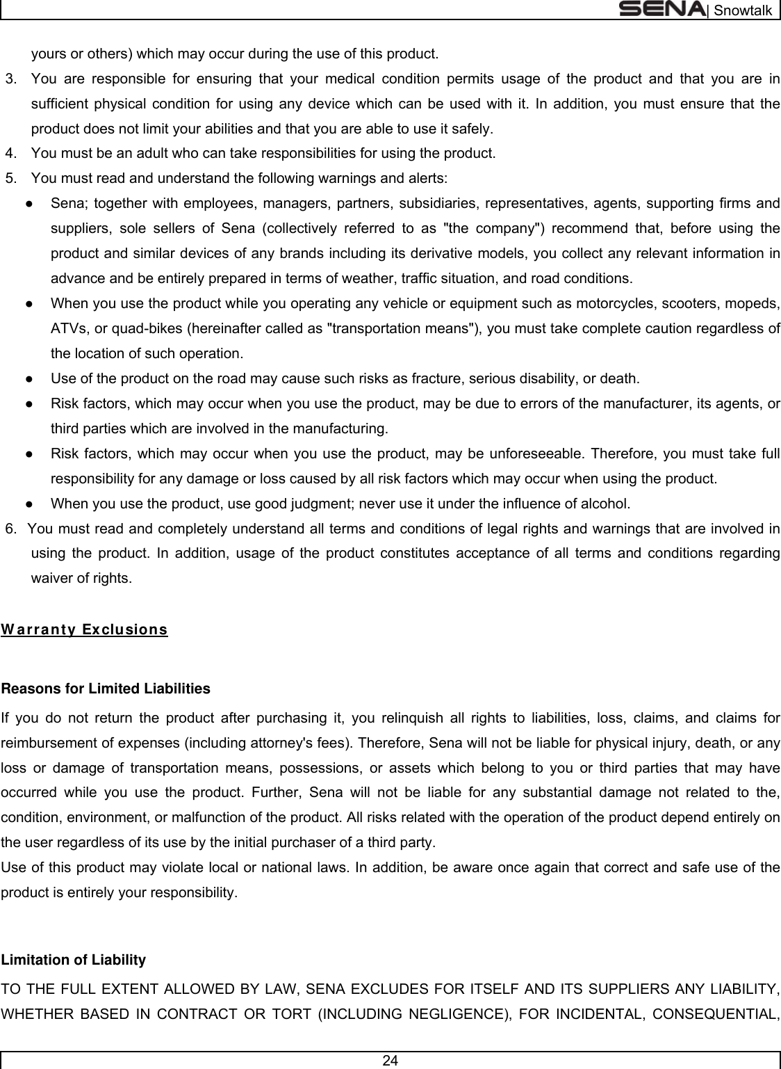 | Snowtalk  24  yours or others) which may occur during the use of this product. 3.  You are responsible for ensuring that your medical condition permits usage of the product and that you are in sufficient physical condition for using any device which can be used with it. In addition, you must ensure that the product does not limit your abilities and that you are able to use it safely. 4.  You must be an adult who can take responsibilities for using the product. 5.  You must read and understand the following warnings and alerts: ●  Sena; together with employees, managers, partners, subsidiaries, representatives, agents, supporting firms and suppliers, sole sellers of Sena (collectively referred to as &quot;the company&quot;) recommend that, before using the product and similar devices of any brands including its derivative models, you collect any relevant information in advance and be entirely prepared in terms of weather, traffic situation, and road conditions. ●  When you use the product while you operating any vehicle or equipment such as motorcycles, scooters, mopeds, ATVs, or quad-bikes (hereinafter called as &quot;transportation means&quot;), you must take complete caution regardless of the location of such operation. ●  Use of the product on the road may cause such risks as fracture, serious disability, or death. ●  Risk factors, which may occur when you use the product, may be due to errors of the manufacturer, its agents, or third parties which are involved in the manufacturing. ●  Risk factors, which may occur when you use the product, may be unforeseeable. Therefore, you must take full responsibility for any damage or loss caused by all risk factors which may occur when using the product. ●  When you use the product, use good judgment; never use it under the influence of alcohol. 6.  You must read and completely understand all terms and conditions of legal rights and warnings that are involved in using the product. In addition, usage of the product constitutes acceptance of all terms and conditions regarding waiver of rights.   W arranty Exclusions  Reasons for Limited Liabilities If you do not return the product after purchasing it, you relinquish all rights to liabilities, loss, claims, and claims for reimbursement of expenses (including attorney&apos;s fees). Therefore, Sena will not be liable for physical injury, death, or any loss or damage of transportation means, possessions, or assets which belong to you or third parties that may have occurred while you use the product. Further, Sena will not be liable for any substantial damage not related to the, condition, environment, or malfunction of the product. All risks related with the operation of the product depend entirely on the user regardless of its use by the initial purchaser of a third party. Use of this product may violate local or national laws. In addition, be aware once again that correct and safe use of the product is entirely your responsibility.  Limitation of Liability TO THE FULL EXTENT ALLOWED BY LAW, SENA EXCLUDES FOR ITSELF AND ITS SUPPLIERS ANY LIABILITY, WHETHER BASED IN CONTRACT OR TORT (INCLUDING NEGLIGENCE), FOR INCIDENTAL, CONSEQUENTIAL, 