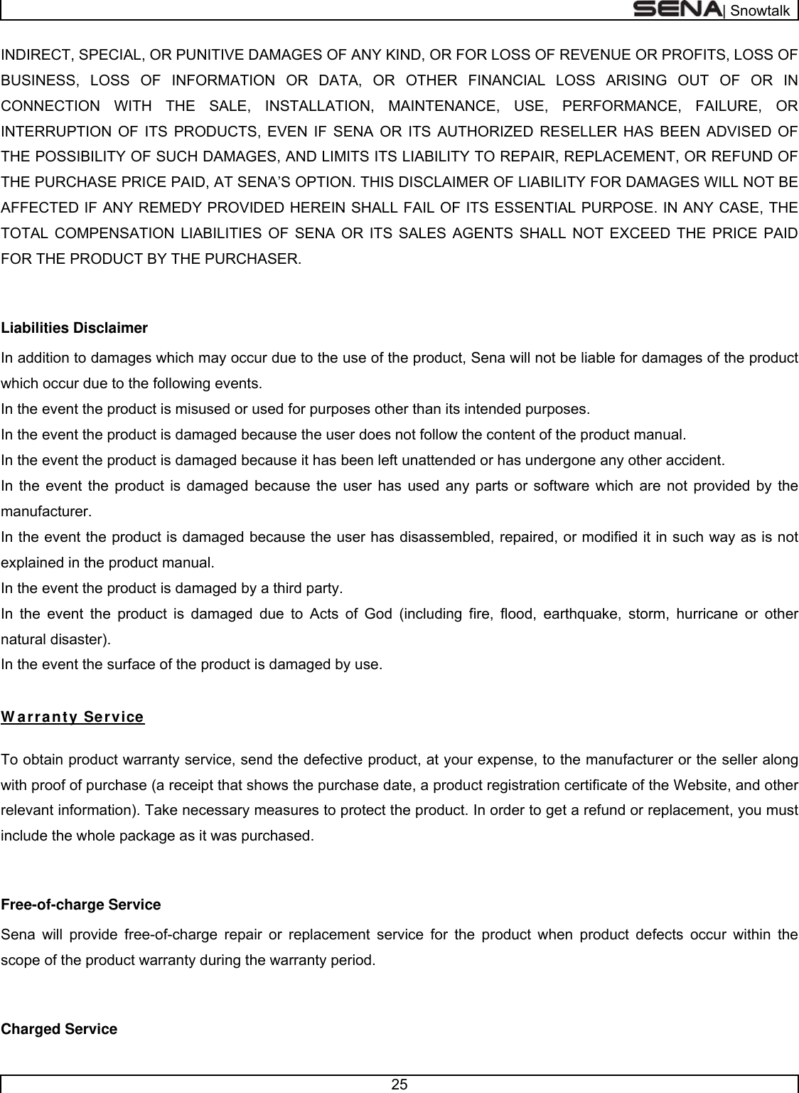 | Snowtalk  25  INDIRECT, SPECIAL, OR PUNITIVE DAMAGES OF ANY KIND, OR FOR LOSS OF REVENUE OR PROFITS, LOSS OF BUSINESS, LOSS OF INFORMATION OR DATA, OR OTHER FINANCIAL LOSS ARISING OUT OF OR IN CONNECTION WITH THE SALE, INSTALLATION, MAINTENANCE, USE, PERFORMANCE, FAILURE, OR INTERRUPTION OF ITS PRODUCTS, EVEN IF SENA OR ITS AUTHORIZED RESELLER HAS BEEN ADVISED OF THE POSSIBILITY OF SUCH DAMAGES, AND LIMITS ITS LIABILITY TO REPAIR, REPLACEMENT, OR REFUND OF THE PURCHASE PRICE PAID, AT SENA’S OPTION. THIS DISCLAIMER OF LIABILITY FOR DAMAGES WILL NOT BE AFFECTED IF ANY REMEDY PROVIDED HEREIN SHALL FAIL OF ITS ESSENTIAL PURPOSE. IN ANY CASE, THE TOTAL COMPENSATION LIABILITIES OF SENA OR ITS SALES AGENTS SHALL NOT EXCEED THE PRICE PAID FOR THE PRODUCT BY THE PURCHASER.    Liabilities Disclaimer In addition to damages which may occur due to the use of the product, Sena will not be liable for damages of the product which occur due to the following events. In the event the product is misused or used for purposes other than its intended purposes. In the event the product is damaged because the user does not follow the content of the product manual. In the event the product is damaged because it has been left unattended or has undergone any other accident. In the event the product is damaged because the user has used any parts or software which are not provided by the manufacturer. In the event the product is damaged because the user has disassembled, repaired, or modified it in such way as is not explained in the product manual. In the event the product is damaged by a third party. In the event the product is damaged due to Acts of God (including fire, flood, earthquake, storm, hurricane or other natural disaster). In the event the surface of the product is damaged by use.  W arranty Service  To obtain product warranty service, send the defective product, at your expense, to the manufacturer or the seller along with proof of purchase (a receipt that shows the purchase date, a product registration certificate of the Website, and other relevant information). Take necessary measures to protect the product. In order to get a refund or replacement, you must include the whole package as it was purchased.  Free-of-charge Service Sena will provide free-of-charge repair or replacement service for the product when product defects occur within the scope of the product warranty during the warranty period.  Charged Service 
