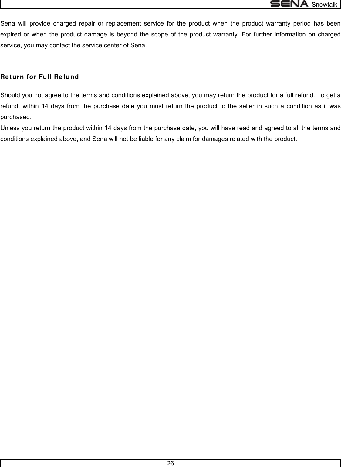 | Snowtalk  26  Sena will provide charged repair or replacement service for the product when the product warranty period has been expired or when the product damage is beyond the scope of the product warranty. For further information on charged service, you may contact the service center of Sena.  Return for Full Refund  Should you not agree to the terms and conditions explained above, you may return the product for a full refund. To get a refund, within 14 days from the purchase date you must return the product to the seller in such a condition as it was purchased. Unless you return the product within 14 days from the purchase date, you will have read and agreed to all the terms and conditions explained above, and Sena will not be liable for any claim for damages related with the product.                        