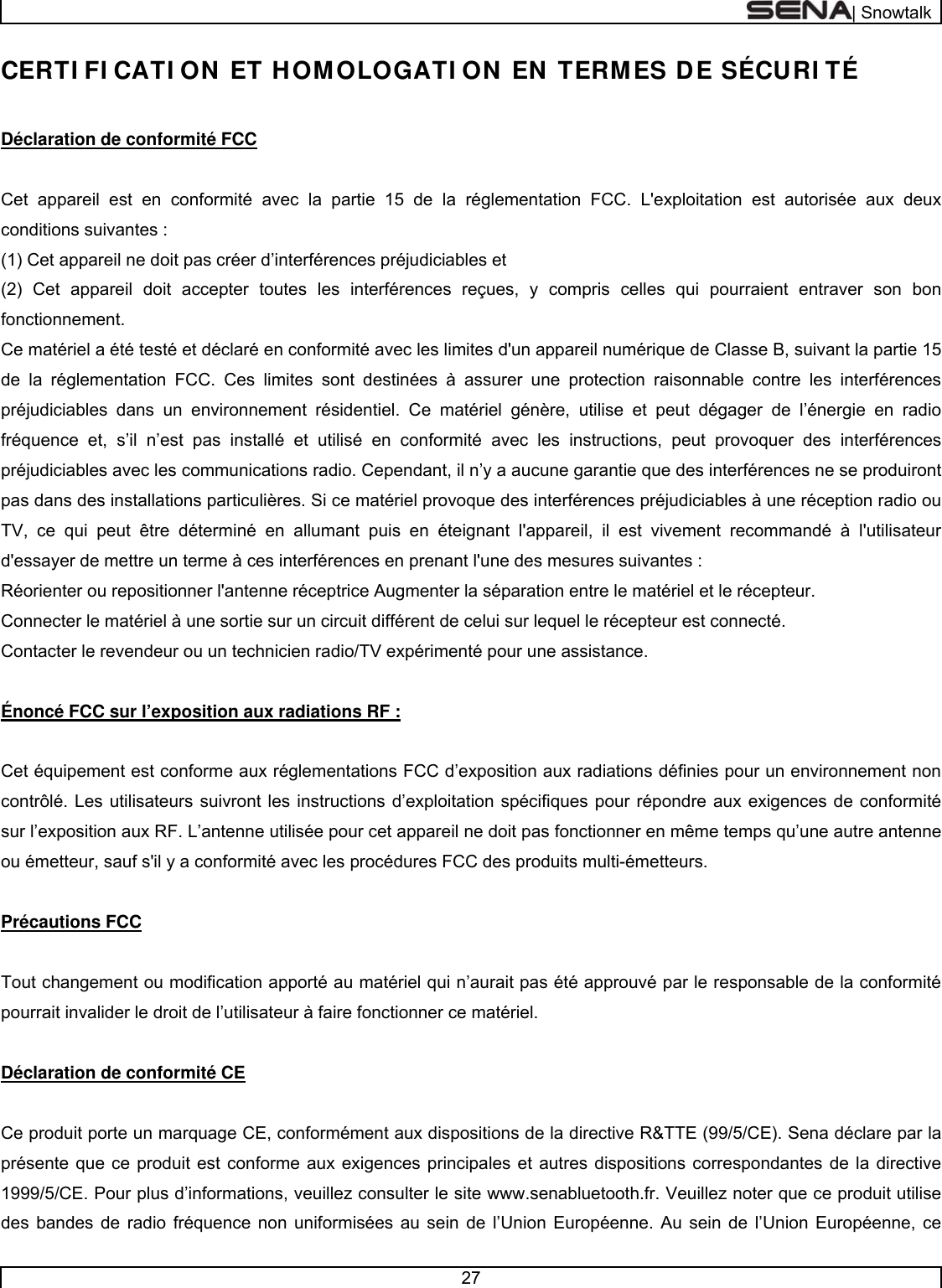  | Snowtalk  27  CERTI FI CATI ON ET HOMOLOGATI ON EN TERMES DE SÉCURI TÉ  Déclaration de conformité FCC  Cet appareil est en conformité avec la partie 15 de la réglementation FCC. L&apos;exploitation est autorisée aux deux conditions suivantes : (1) Cet appareil ne doit pas créer d’interférences préjudiciables et (2) Cet appareil doit accepter toutes les interférences reçues, y compris celles qui pourraient entraver son bon fonctionnement.  Ce matériel a été testé et déclaré en conformité avec les limites d&apos;un appareil numérique de Classe B, suivant la partie 15 de la réglementation FCC. Ces limites sont destinées à assurer une protection raisonnable contre les interférences préjudiciables dans un environnement résidentiel. Ce matériel génère, utilise et peut dégager de l’énergie en radio fréquence et, s’il n’est pas installé et utilisé en conformité avec les instructions, peut provoquer des interférences préjudiciables avec les communications radio. Cependant, il n’y a aucune garantie que des interférences ne se produiront pas dans des installations particulières. Si ce matériel provoque des interférences préjudiciables à une réception radio ou TV, ce qui peut être déterminé en allumant puis en éteignant l&apos;appareil, il est vivement recommandé à l&apos;utilisateur d&apos;essayer de mettre un terme à ces interférences en prenant l&apos;une des mesures suivantes : Réorienter ou repositionner l&apos;antenne réceptrice Augmenter la séparation entre le matériel et le récepteur. Connecter le matériel à une sortie sur un circuit différent de celui sur lequel le récepteur est connecté. Contacter le revendeur ou un technicien radio/TV expérimenté pour une assistance.  Énoncé FCC sur l’exposition aux radiations RF :  Cet équipement est conforme aux réglementations FCC d’exposition aux radiations définies pour un environnement non contrôlé. Les utilisateurs suivront les instructions d’exploitation spécifiques pour répondre aux exigences de conformité sur l’exposition aux RF. L’antenne utilisée pour cet appareil ne doit pas fonctionner en même temps qu’une autre antenne ou émetteur, sauf s&apos;il y a conformité avec les procédures FCC des produits multi-émetteurs.  Précautions FCC  Tout changement ou modification apporté au matériel qui n’aurait pas été approuvé par le responsable de la conformité pourrait invalider le droit de l’utilisateur à faire fonctionner ce matériel.   Déclaration de conformité CE  Ce produit porte un marquage CE, conformément aux dispositions de la directive R&amp;TTE (99/5/CE). Sena déclare par la présente que ce produit est conforme aux exigences principales et autres dispositions correspondantes de la directive 1999/5/CE. Pour plus d’informations, veuillez consulter le site www.senabluetooth.fr. Veuillez noter que ce produit utilise des bandes de radio fréquence non uniformisées au sein de l’Union Européenne. Au sein de l’Union Européenne, ce 