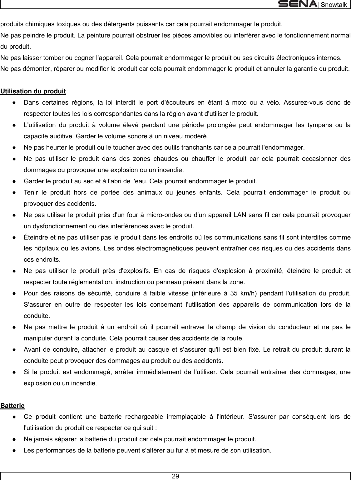  | Snowtalk  29  produits chimiques toxiques ou des détergents puissants car cela pourrait endommager le produit. Ne pas peindre le produit. La peinture pourrait obstruer les pièces amovibles ou interférer avec le fonctionnement normal du produit. Ne pas laisser tomber ou cogner l&apos;appareil. Cela pourrait endommager le produit ou ses circuits électroniques internes.  Ne pas démonter, réparer ou modifier le produit car cela pourrait endommager le produit et annuler la garantie du produit.   Utilisation du produit  ●  Dans certaines régions, la loi interdit le port d&apos;écouteurs en étant à moto ou à vélo. Assurez-vous donc de respecter toutes les lois correspondantes dans la région avant d&apos;utiliser le produit. ●  L&apos;utilisation du produit à volume élevé pendant une période prolongée peut endommager les tympans ou la capacité auditive. Garder le volume sonore à un niveau modéré.  ●  Ne pas heurter le produit ou le toucher avec des outils tranchants car cela pourrait l&apos;endommager.  ●  Ne pas utiliser le produit dans des zones chaudes ou chauffer le produit car cela pourrait occasionner des dommages ou provoquer une explosion ou un incendie.  ●  Garder le produit au sec et à l&apos;abri de l&apos;eau. Cela pourrait endommager le produit.  ●  Tenir le produit hors de portée des animaux ou jeunes enfants. Cela pourrait endommager le produit ou provoquer des accidents.    ●  Ne pas utiliser le produit près d&apos;un four à micro-ondes ou d&apos;un appareil LAN sans fil car cela pourrait provoquer un dysfonctionnement ou des interférences avec le produit.  ●  Éteindre et ne pas utiliser pas le produit dans les endroits où les communications sans fil sont interdites comme les hôpitaux ou les avions. Les ondes électromagnétiques peuvent entraîner des risques ou des accidents dans ces endroits.  ●  Ne pas utiliser le produit près d&apos;explosifs. En cas de risques d&apos;explosion à proximité, éteindre le produit et respecter toute réglementation, instruction ou panneau présent dans la zone.  ●  Pour des raisons de sécurité, conduire à faible vitesse (inférieure à 35 km/h) pendant l&apos;utilisation du produit. S&apos;assurer en outre de respecter les lois concernant l&apos;utilisation des appareils de communication lors de la conduite. ●  Ne pas mettre le produit à un endroit où il pourrait entraver le champ de vision du conducteur et ne pas le manipuler durant la conduite. Cela pourrait causer des accidents de la route.  ●  Avant de conduire, attacher le produit au casque et s&apos;assurer qu&apos;il est bien fixé. Le retrait du produit durant la conduite peut provoquer des dommages au produit ou des accidents.  ●  Si le produit est endommagé, arrêter immédiatement de l&apos;utiliser. Cela pourrait entraîner des dommages, une explosion ou un incendie.   Batterie  ●  Ce produit contient une batterie rechargeable irremplaçable à l&apos;intérieur. S&apos;assurer par conséquent lors de l&apos;utilisation du produit de respecter ce qui suit :  ●  Ne jamais séparer la batterie du produit car cela pourrait endommager le produit. ●  Les performances de la batterie peuvent s&apos;altérer au fur à et mesure de son utilisation.  