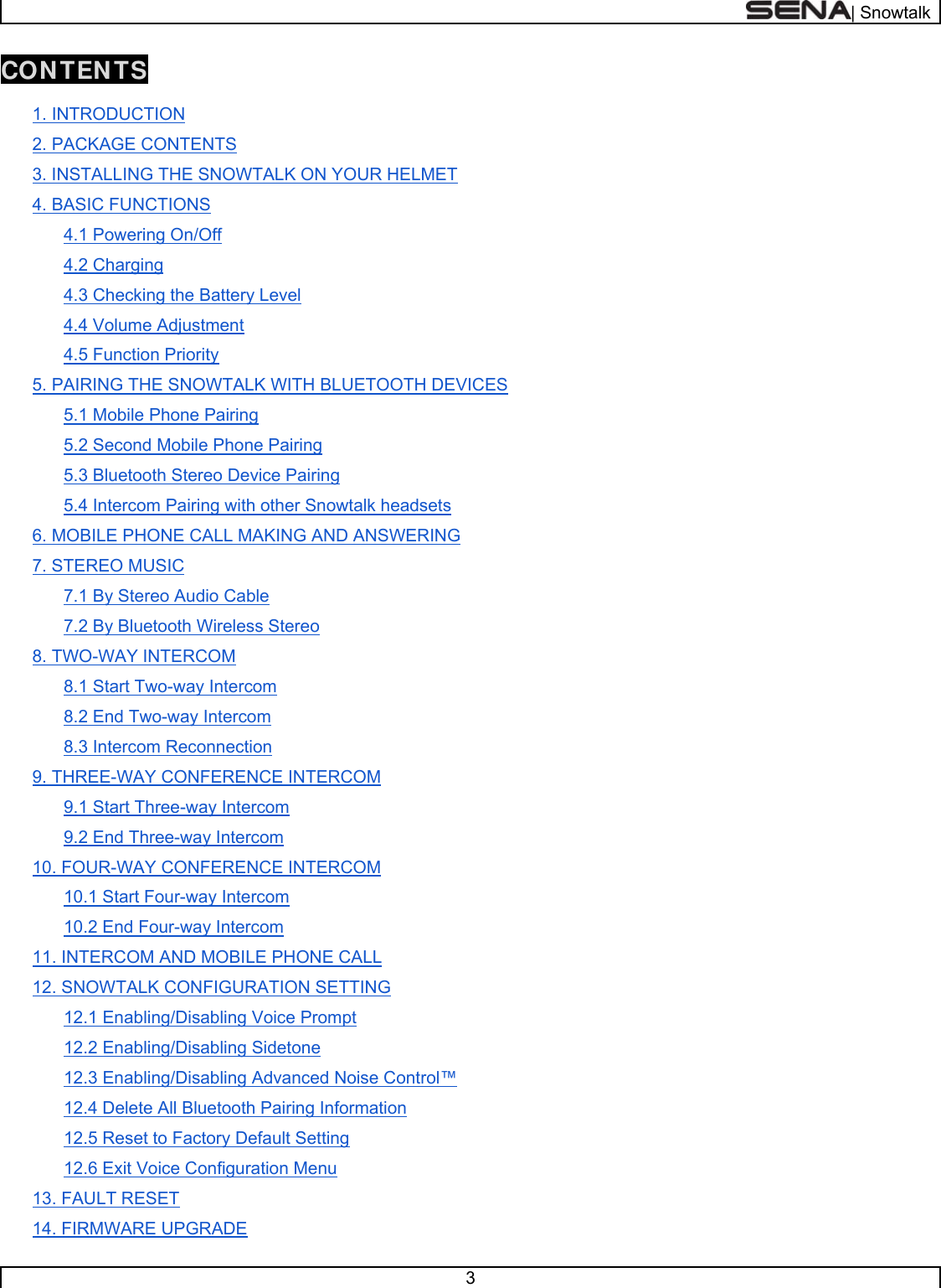  | Snowtalk  3  CONTENTS  1. INTRODUCTION 2. PACKAGE CONTENTS 3. INSTALLING THE SNOWTALK ON YOUR HELMET 4. BASIC FUNCTIONS 4.1 Powering On/Off 4.2 Charging 4.3 Checking the Battery Level 4.4 Volume Adjustment 4.5 Function Priority 5. PAIRING THE SNOWTALK WITH BLUETOOTH DEVICES 5.1 Mobile Phone Pairing 5.2 Second Mobile Phone Pairing 5.3 Bluetooth Stereo Device Pairing 5.4 Intercom Pairing with other Snowtalk headsets 6. MOBILE PHONE CALL MAKING AND ANSWERING 7. STEREO MUSIC 7.1 By Stereo Audio Cable 7.2 By Bluetooth Wireless Stereo 8. TWO-WAY INTERCOM 8.1 Start Two-way Intercom 8.2 End Two-way Intercom 8.3 Intercom Reconnection 9. THREE-WAY CONFERENCE INTERCOM 9.1 Start Three-way Intercom 9.2 End Three-way Intercom 10. FOUR-WAY CONFERENCE INTERCOM 10.1 Start Four-way Intercom 10.2 End Four-way Intercom 11. INTERCOM AND MOBILE PHONE CALL 12. SNOWTALK CONFIGURATION SETTING 12.1 Enabling/Disabling Voice Prompt 12.2 Enabling/Disabling Sidetone 12.3 Enabling/Disabling Advanced Noise Control™ 12.4 Delete All Bluetooth Pairing Information 12.5 Reset to Factory Default Setting 12.6 Exit Voice Configuration Menu 13. FAULT RESET 14. FIRMWARE UPGRADE 