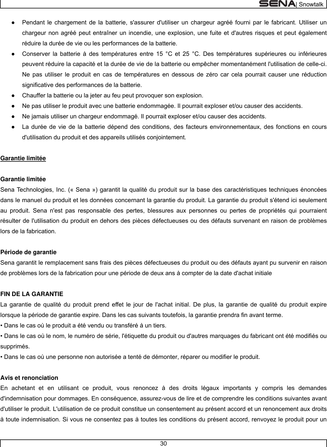  | Snowtalk  30  ●  Pendant le chargement de la batterie, s&apos;assurer d&apos;utiliser un chargeur agréé fourni par le fabricant. Utiliser un chargeur non agréé peut entraîner un incendie, une explosion, une fuite et d&apos;autres risques et peut également réduire la durée de vie ou les performances de la batterie.  ●  Conserver la batterie à des températures entre 15 °C et 25 °C. Des températures supérieures ou inférieures peuvent réduire la capacité et la durée de vie de la batterie ou empêcher momentanément l&apos;utilisation de celle-ci. Ne pas utiliser le produit en cas de températures en dessous de zéro car cela pourrait causer une réduction significative des performances de la batterie. ●  Chauffer la batterie ou la jeter au feu peut provoquer son explosion.  ●  Ne pas utiliser le produit avec une batterie endommagée. Il pourrait exploser et/ou causer des accidents.  ●  Ne jamais utiliser un chargeur endommagé. Il pourrait exploser et/ou causer des accidents. ●  La durée de vie de la batterie dépend des conditions, des facteurs environnementaux, des fonctions en cours d&apos;utilisation du produit et des appareils utilisés conjointement.   Garantie limitée   Garantie limitée  Sena Technologies, Inc. (« Sena ») garantit la qualité du produit sur la base des caractéristiques techniques énoncées dans le manuel du produit et les données concernant la garantie du produit. La garantie du produit s&apos;étend ici seulement au produit. Sena n&apos;est pas responsable des pertes, blessures aux personnes ou pertes de propriétés qui pourraient résulter de l&apos;utilisation du produit en dehors des pièces défectueuses ou des défauts survenant en raison de problèmes lors de la fabrication.   Période de garantie  Sena garantit le remplacement sans frais des pièces défectueuses du produit ou des défauts ayant pu survenir en raison de problèmes lors de la fabrication pour une période de deux ans à compter de la date d&apos;achat initiale   FIN DE LA GARANTIE  La garantie de qualité du produit prend effet le jour de l&apos;achat initial. De plus, la garantie de qualité du produit expire lorsque la période de garantie expire. Dans les cas suivants toutefois, la garantie prendra fin avant terme. • Dans le cas où le produit a été vendu ou transféré à un tiers.  • Dans le cas où le nom, le numéro de série, l&apos;étiquette du produit ou d&apos;autres marquages du fabricant ont été modifiés ou supprimés. • Dans le cas où une personne non autorisée a tenté de démonter, réparer ou modifier le produit.   Avis et renonciation  En achetant et en utilisant ce produit, vous renoncez à des droits légaux importants y compris les demandes d&apos;indemnisation pour dommages. En conséquence, assurez-vous de lire et de comprendre les conditions suivantes avant d&apos;utiliser le produit. L&apos;utilisation de ce produit constitue un consentement au présent accord et un renoncement aux droits à toute indemnisation. Si vous ne consentez pas à toutes les conditions du présent accord, renvoyez le produit pour un 