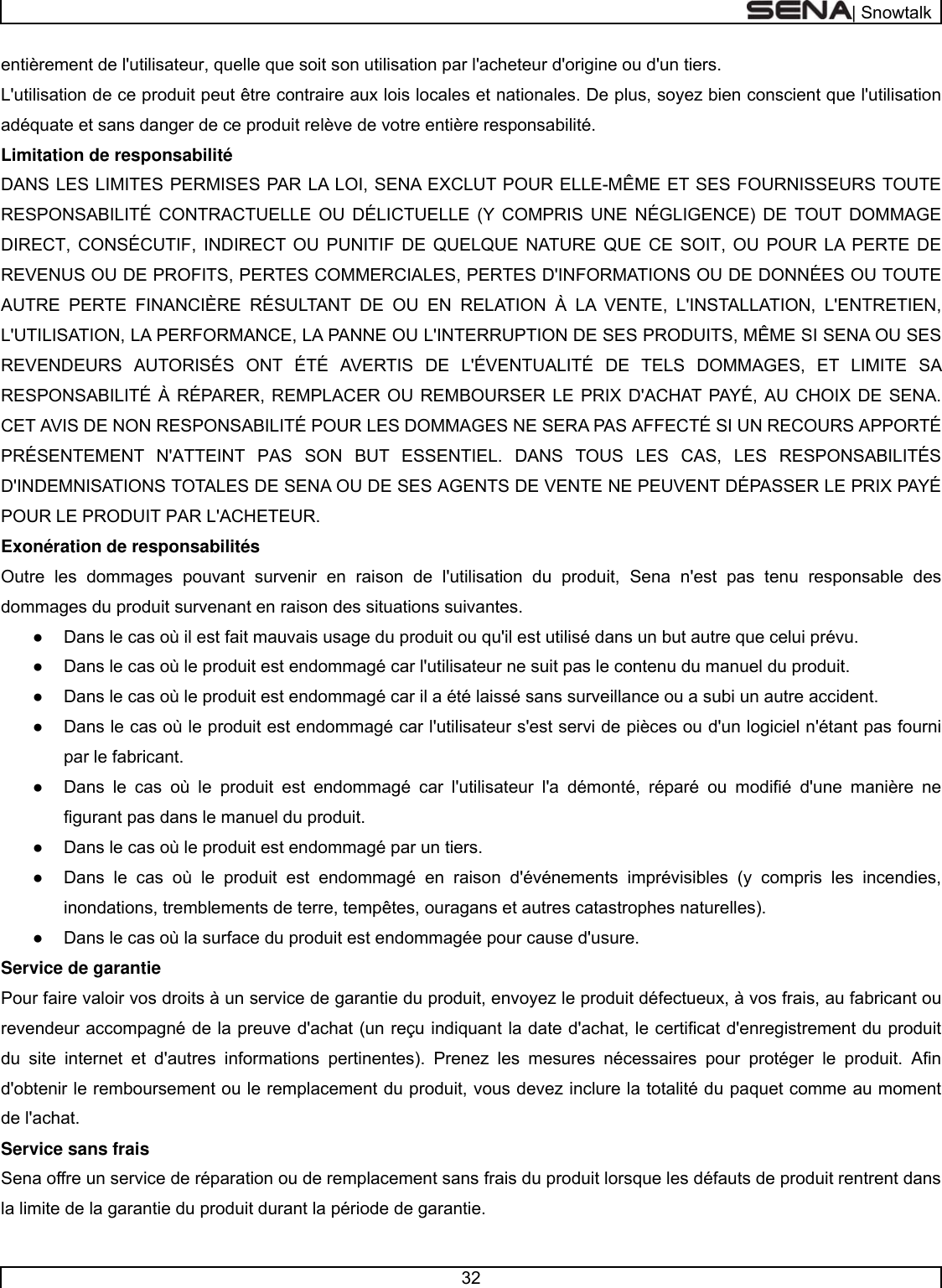  | Snowtalk  32  entièrement de l&apos;utilisateur, quelle que soit son utilisation par l&apos;acheteur d&apos;origine ou d&apos;un tiers. L&apos;utilisation de ce produit peut être contraire aux lois locales et nationales. De plus, soyez bien conscient que l&apos;utilisation adéquate et sans danger de ce produit relève de votre entière responsabilité.  Limitation de responsabilité  DANS LES LIMITES PERMISES PAR LA LOI, SENA EXCLUT POUR ELLE-MÊME ET SES FOURNISSEURS TOUTE RESPONSABILITÉ CONTRACTUELLE OU DÉLICTUELLE (Y COMPRIS UNE NÉGLIGENCE) DE TOUT DOMMAGE DIRECT, CONSÉCUTIF, INDIRECT OU PUNITIF DE QUELQUE NATURE QUE CE SOIT, OU POUR LA PERTE DE REVENUS OU DE PROFITS, PERTES COMMERCIALES, PERTES D&apos;INFORMATIONS OU DE DONNÉES OU TOUTE AUTRE PERTE FINANCIÈRE RÉSULTANT DE OU EN RELATION À LA VENTE, L&apos;INSTALLATION, L&apos;ENTRETIEN, L&apos;UTILISATION, LA PERFORMANCE, LA PANNE OU L&apos;INTERRUPTION DE SES PRODUITS, MÊME SI SENA OU SES REVENDEURS AUTORISÉS ONT ÉTÉ AVERTIS DE L&apos;ÉVENTUALITÉ DE TELS DOMMAGES, ET LIMITE SA RESPONSABILITÉ À RÉPARER, REMPLACER OU REMBOURSER LE PRIX D&apos;ACHAT PAYÉ, AU CHOIX DE SENA. CET AVIS DE NON RESPONSABILITÉ POUR LES DOMMAGES NE SERA PAS AFFECTÉ SI UN RECOURS APPORTÉ PRÉSENTEMENT N&apos;ATTEINT PAS SON BUT ESSENTIEL. DANS TOUS LES CAS, LES RESPONSABILITÉS D&apos;INDEMNISATIONS TOTALES DE SENA OU DE SES AGENTS DE VENTE NE PEUVENT DÉPASSER LE PRIX PAYÉ POUR LE PRODUIT PAR L&apos;ACHETEUR.  Exonération de responsabilités  Outre les dommages pouvant survenir en raison de l&apos;utilisation du produit, Sena n&apos;est pas tenu responsable des dommages du produit survenant en raison des situations suivantes. ●  Dans le cas où il est fait mauvais usage du produit ou qu&apos;il est utilisé dans un but autre que celui prévu. ●  Dans le cas où le produit est endommagé car l&apos;utilisateur ne suit pas le contenu du manuel du produit. ●  Dans le cas où le produit est endommagé car il a été laissé sans surveillance ou a subi un autre accident.  ●  Dans le cas où le produit est endommagé car l&apos;utilisateur s&apos;est servi de pièces ou d&apos;un logiciel n&apos;étant pas fourni par le fabricant.  ●  Dans le cas où le produit est endommagé car l&apos;utilisateur l&apos;a démonté, réparé ou modifié d&apos;une manière ne figurant pas dans le manuel du produit.  ●  Dans le cas où le produit est endommagé par un tiers.  ●  Dans le cas où le produit est endommagé en raison d&apos;événements imprévisibles (y compris les incendies, inondations, tremblements de terre, tempêtes, ouragans et autres catastrophes naturelles).  ●  Dans le cas où la surface du produit est endommagée pour cause d&apos;usure.  Service de garantie  Pour faire valoir vos droits à un service de garantie du produit, envoyez le produit défectueux, à vos frais, au fabricant ou revendeur accompagné de la preuve d&apos;achat (un reçu indiquant la date d&apos;achat, le certificat d&apos;enregistrement du produit du site internet et d&apos;autres informations pertinentes). Prenez les mesures nécessaires pour protéger le produit. Afin d&apos;obtenir le remboursement ou le remplacement du produit, vous devez inclure la totalité du paquet comme au moment de l&apos;achat. Service sans frais  Sena offre un service de réparation ou de remplacement sans frais du produit lorsque les défauts de produit rentrent dans la limite de la garantie du produit durant la période de garantie. 