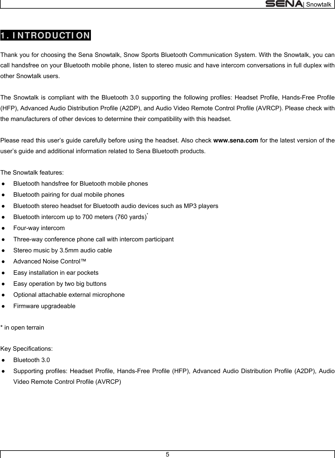  | Snowtalk  5   1 . I NTRODUCTI ON  Thank you for choosing the Sena Snowtalk, Snow Sports Bluetooth Communication System. With the Snowtalk, you can call handsfree on your Bluetooth mobile phone, listen to stereo music and have intercom conversations in full duplex with other Snowtalk users.    The Snowtalk is compliant with the Bluetooth 3.0 supporting the following profiles: Headset Profile, Hands-Free Profile (HFP), Advanced Audio Distribution Profile (A2DP), and Audio Video Remote Control Profile (AVRCP). Please check with the manufacturers of other devices to determine their compatibility with this headset.  Please read this user’s guide carefully before using the headset. Also check www.sena.com for the latest version of the user’s guide and additional information related to Sena Bluetooth products.  The Snowtalk features: ●  Bluetooth handsfree for Bluetooth mobile phones  ●  Bluetooth pairing for dual mobile phones ●  Bluetooth stereo headset for Bluetooth audio devices such as MP3 players ●  Bluetooth intercom up to 700 meters (760 yards)* ● Four-way intercom ●  Three-way conference phone call with intercom participant  ●  Stereo music by 3.5mm audio cable ●  Advanced Noise Control™ ●  Easy installation in ear pockets ●  Easy operation by two big buttons ●  Optional attachable external microphone ● Firmware upgradeable  * in open terrain   Key Specifications: ● Bluetooth 3.0 ●  Supporting profiles: Headset Profile, Hands-Free Profile (HFP), Advanced Audio Distribution Profile (A2DP), Audio Video Remote Control Profile (AVRCP)      