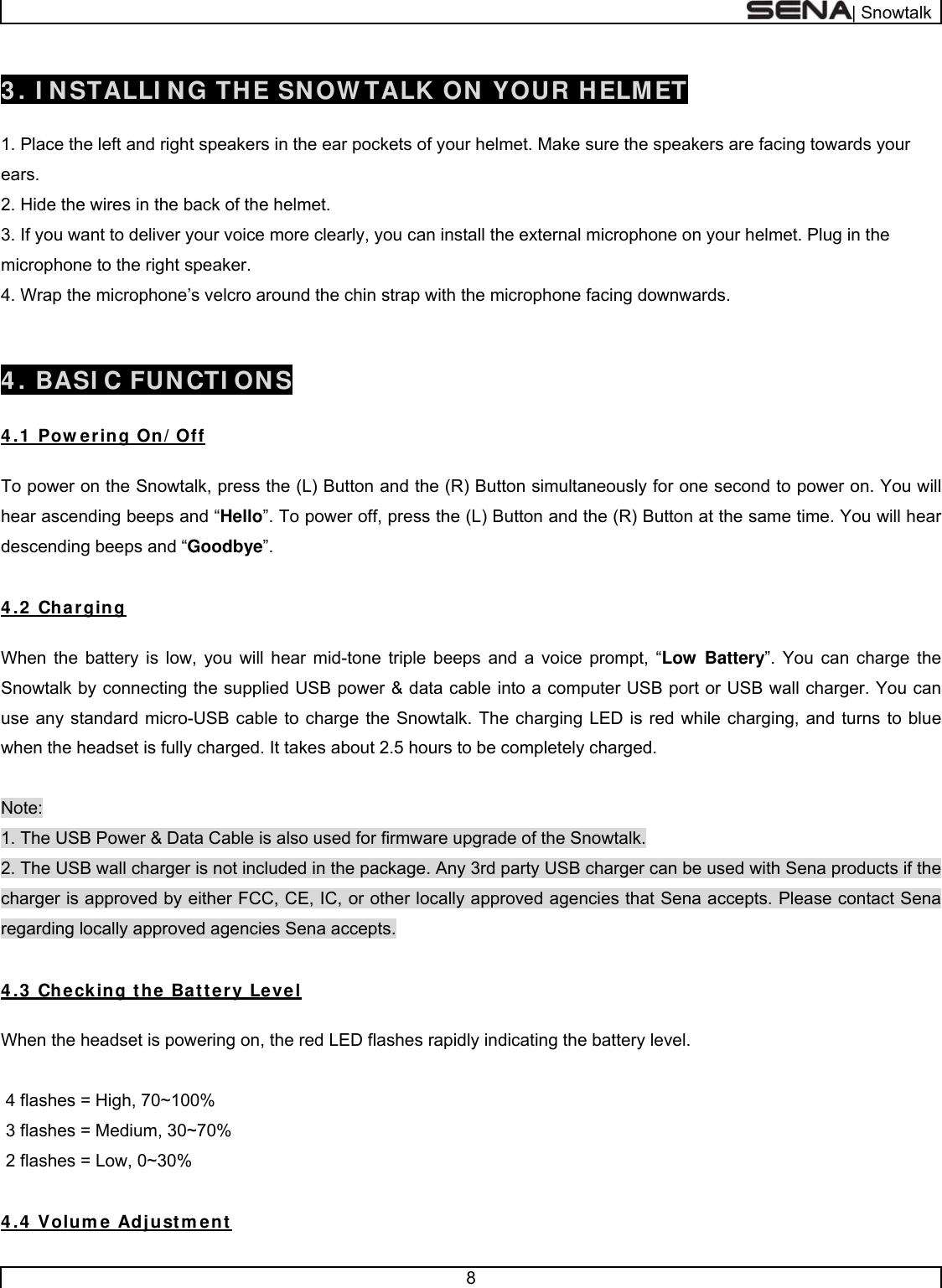  | Snowtalk  8   3 . I NSTALLI NG THE SNOW TALK ON YOUR HELMET  1. Place the left and right speakers in the ear pockets of your helmet. Make sure the speakers are facing towards your ears. 2. Hide the wires in the back of the helmet. 3. If you want to deliver your voice more clearly, you can install the external microphone on your helmet. Plug in the microphone to the right speaker. 4. Wrap the microphone’s velcro around the chin strap with the microphone facing downwards.    4 . BASI C FUNCTI ONS  4 .1 Pow ering On/ Off  To power on the Snowtalk, press the (L) Button and the (R) Button simultaneously for one second to power on. You will hear ascending beeps and “Hello”. To power off, press the (L) Button and the (R) Button at the same time. You will hear descending beeps and “Goodbye”.   4 .2  Charging  When the battery is low, you will hear mid-tone triple beeps and a voice prompt, “Low Battery”. You can charge the Snowtalk by connecting the supplied USB power &amp; data cable into a computer USB port or USB wall charger. You can use any standard micro-USB cable to charge the Snowtalk. The charging LED is red while charging, and turns to blue when the headset is fully charged. It takes about 2.5 hours to be completely charged.  Note: 1. The USB Power &amp; Data Cable is also used for firmware upgrade of the Snowtalk. 2. The USB wall charger is not included in the package. Any 3rd party USB charger can be used with Sena products if the charger is approved by either FCC, CE, IC, or other locally approved agencies that Sena accepts. Please contact Sena regarding locally approved agencies Sena accepts.  4 .3  Checking the Battery Level   When the headset is powering on, the red LED flashes rapidly indicating the battery level.   4 flashes = High, 70~100%  3 flashes = Medium, 30~70%  2 flashes = Low, 0~30%  4 .4  Volum e Adjustm ent 