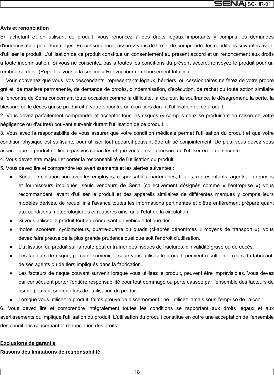  | SC-HR-01  18    Avis et renonciation En achetant et en utilisant ce produit, vous renoncez à des droits légaux importants y compris les demandes d&apos;indemnisation pour dommages. En conséquence, assurez-vous de lire et de comprendre les conditions suivantes avant d&apos;utiliser le produit. L&apos;utilisation de ce produit constitue un consentement au présent accord et un renoncement aux droits à toute indemnisation. Si vous ne consentez pas à toutes les conditions du présent accord, renvoyez le produit pour un remboursement. (Reportez-vous à la section « Renvoi pour remboursement total ».) 1. Vous convenez que vous, vos descendants, représentants légaux, héritiers, ou cessionnaires ne ferez de votre propre gré et, de manière permanente, de demande de procès, d&apos;indemnisation, d&apos;exécution, de rachat ou toute action similaire à l&apos;encontre de Sena concernant toute occasion comme la difficulté, la douleur, la souffrance, le désagrément, la perte, la blessure ou le décès qui se produirait à votre encontre ou à un tiers durant l&apos;utilisation de ce produit. 2. Vous devez parfaitement comprendre et accepter tous les risques (y compris ceux se produisant en raison de votre négligence ou d&apos;autres) pouvant survenir durant l&apos;utilisation de ce produit. 3. Vous avez la responsabilité de vous assurer que votre condition médicale permet l&apos;utilisation du produit et que votre condition physique est suffisante pour utiliser tout appareil pouvant être utilisé conjointement. De plus, vous devez vous assurer que le produit ne limite pas vos capacités et que vous êtes en mesure de l&apos;utiliser en toute sécurité. 4. Vous devez être majeur et porter la responsabilité de l&apos;utilisation du produit. 5. Vous devez lire et comprendre les avertissements et les alertes suivantes : ●    Sena, en collaboration avec les employés, responsables, partenaires, filiales, représentants, agents, entreprises et fournisseurs impliqués, seuls vendeurs de Sena (collectivement désignés comme « l&apos;entreprise ») vous recommandent, avant d&apos;utiliser le produit et des appareils similaires de différentes marques y compris leurs modèles dérivés, de recueillir à l&apos;avance toutes les informations pertinentes et d&apos;être entièrement préparé quant aux conditions météorologiques et routières ainsi qu&apos;à l&apos;état de la circulation. ●    Si vous utilisez le produit tout en conduisant un véhicule tel que des ●    motos, scooters, cyclomoteurs, quatre-quatre ou quads (ci-après dénommés « moyens de transport »), vous devez faire preuve de la plus grande prudence quel que soit l&apos;endroit d&apos;utilisation. ●    L&apos;utilisation du produit sur la route peut entraîner des risques de fractures, d&apos;invalidité grave ou de décès. ●    Les facteurs de risque, pouvant survenir lorsque vous utilisez le produit, peuvent résulter d&apos;erreurs du fabricant, de ses agents ou de tiers impliqués dans la fabrication. ●    Les facteurs de risque pouvant survenir lorsque vous utilisez le produit, peuvent être imprévisibles. Vous devez par conséquent porter l&apos;entière responsabilité pour tout dommage ou perte causée par l&apos;ensemble des facteurs de risque pouvant survenir lors de l&apos;utilisation du produit. ●    Lorsque vous utilisez le produit, faites preuve de discernement ; ne l&apos;utilisez jamais sous l&apos;emprise de l&apos;alcool. 6. Vous devez lire et comprendre intégralement toutes les conditions se rapportant aux droits légaux et aux avertissements qu’implique l&apos;utilisation du produit. L&apos;utilisation du produit constitue en outre une acceptation de l&apos;ensemble des conditions concernant la renonciation des droits.   Exclusions de garantie Raisons des limitations de responsabilité 