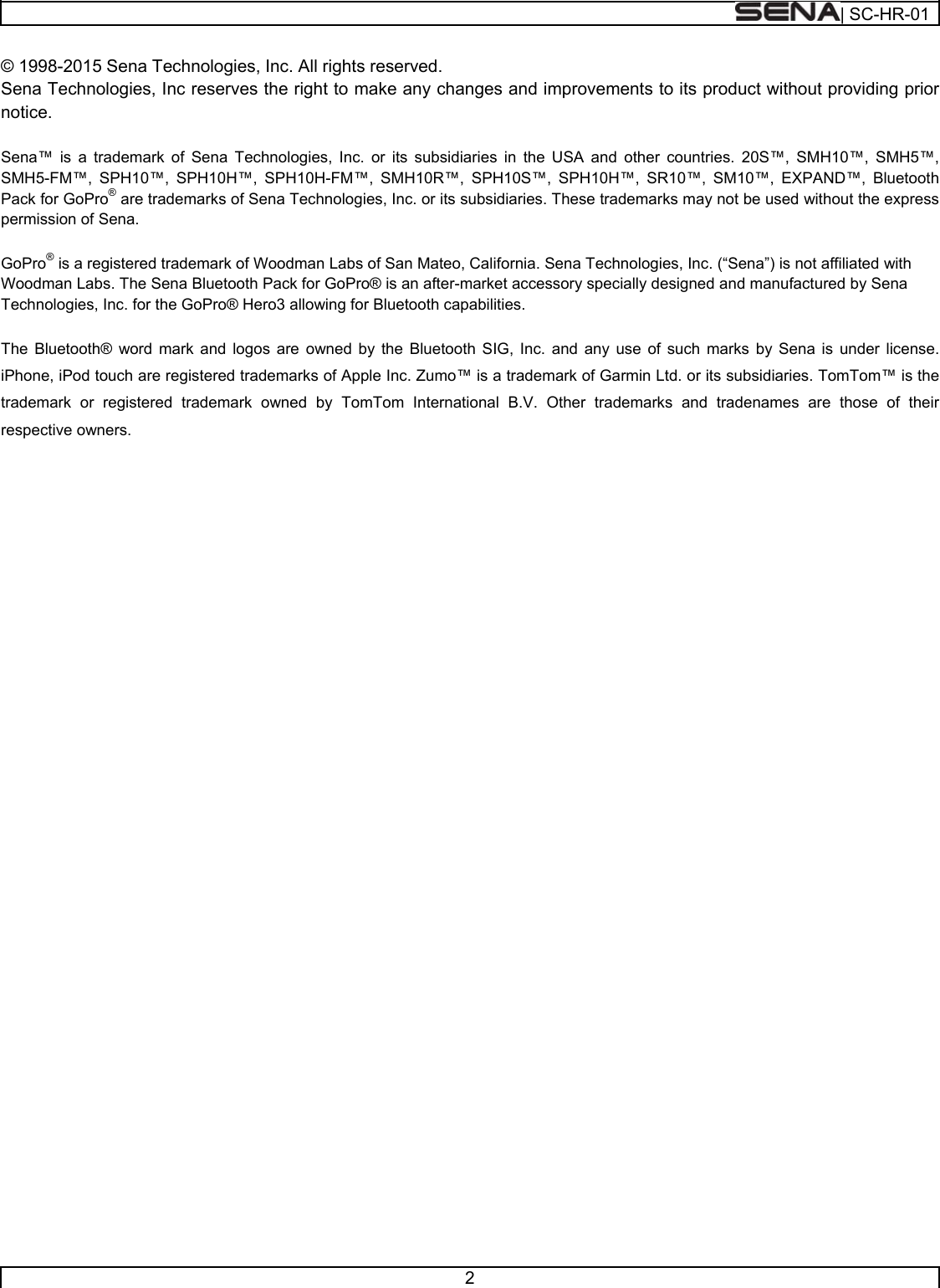  | SC-HR-01  2  © 1998-2015 Sena Technologies, Inc. All rights reserved. Sena Technologies, Inc reserves the right to make any changes and improvements to its product without providing prior notice.  Sena™ is a trademark of Sena Technologies, Inc. or its subsidiaries in the USA and other countries. 20S™, SMH10™, SMH5™, SMH5-FM™, SPH10™, SPH10H™, SPH10H-FM™, SMH10R™, SPH10S™, SPH10H™, SR10™, SM10™, EXPAND™, Bluetooth Pack for GoPro® are trademarks of Sena Technologies, Inc. or its subsidiaries. These trademarks may not be used without the express permission of Sena.  GoPro® is a registered trademark of Woodman Labs of San Mateo, California. Sena Technologies, Inc. (“Sena”) is not affiliated with Woodman Labs. The Sena Bluetooth Pack for GoPro® is an after-market accessory specially designed and manufactured by Sena Technologies, Inc. for the GoPro® Hero3 allowing for Bluetooth capabilities.   The Bluetooth® word mark and logos are owned by the Bluetooth SIG, Inc. and any use of such marks by Sena is under license. iPhone, iPod touch are registered trademarks of Apple Inc. Zumo™ is a trademark of Garmin Ltd. or its subsidiaries. TomTom™ is the trademark or registered trademark owned by TomTom International B.V. Other trademarks and tradenames are those of their respective owners.    