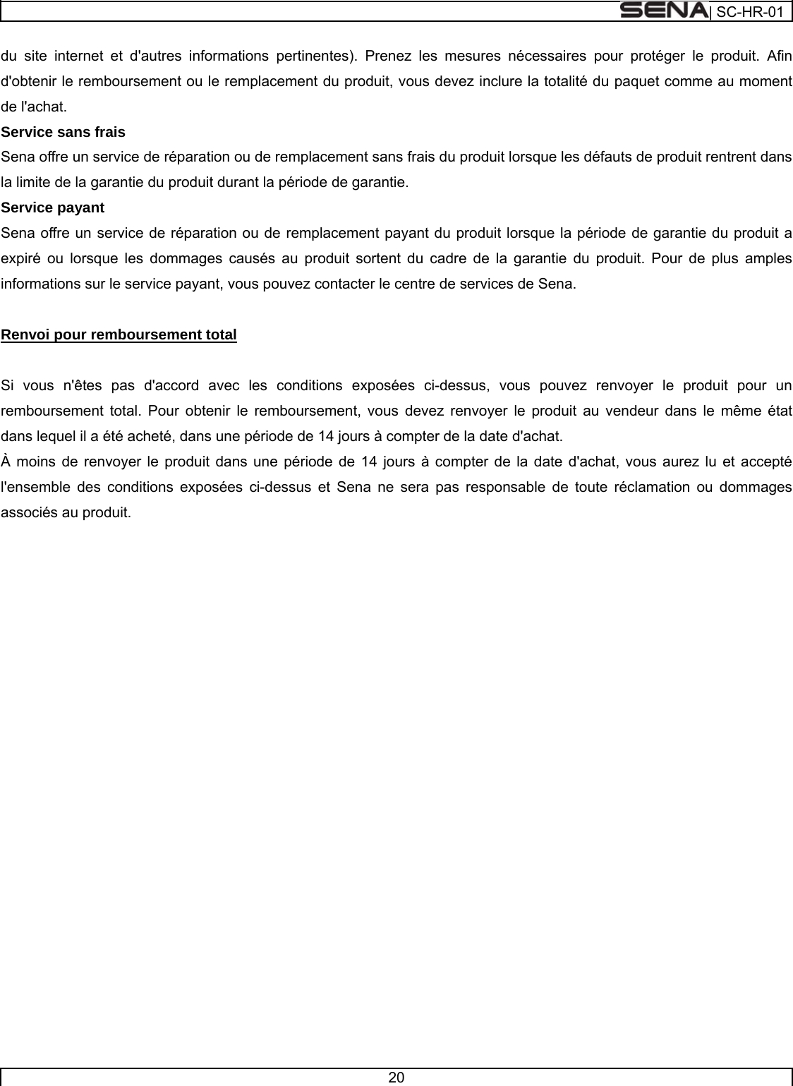  | SC-HR-01  20  du site internet et d&apos;autres informations pertinentes). Prenez les mesures nécessaires pour protéger le produit. Afin d&apos;obtenir le remboursement ou le remplacement du produit, vous devez inclure la totalité du paquet comme au moment de l&apos;achat. Service sans frais Sena offre un service de réparation ou de remplacement sans frais du produit lorsque les défauts de produit rentrent dans la limite de la garantie du produit durant la période de garantie. Service payant Sena offre un service de réparation ou de remplacement payant du produit lorsque la période de garantie du produit a expiré ou lorsque les dommages causés au produit sortent du cadre de la garantie du produit. Pour de plus amples informations sur le service payant, vous pouvez contacter le centre de services de Sena.   Renvoi pour remboursement total   Si vous n&apos;êtes pas d&apos;accord avec les conditions exposées ci-dessus, vous pouvez renvoyer le produit pour un remboursement total. Pour obtenir le remboursement, vous devez renvoyer le produit au vendeur dans le même état dans lequel il a été acheté, dans une période de 14 jours à compter de la date d&apos;achat. À moins de renvoyer le produit dans une période de 14 jours à compter de la date d&apos;achat, vous aurez lu et accepté l&apos;ensemble des conditions exposées ci-dessus et Sena ne sera pas responsable de toute réclamation ou dommages associés au produit.      