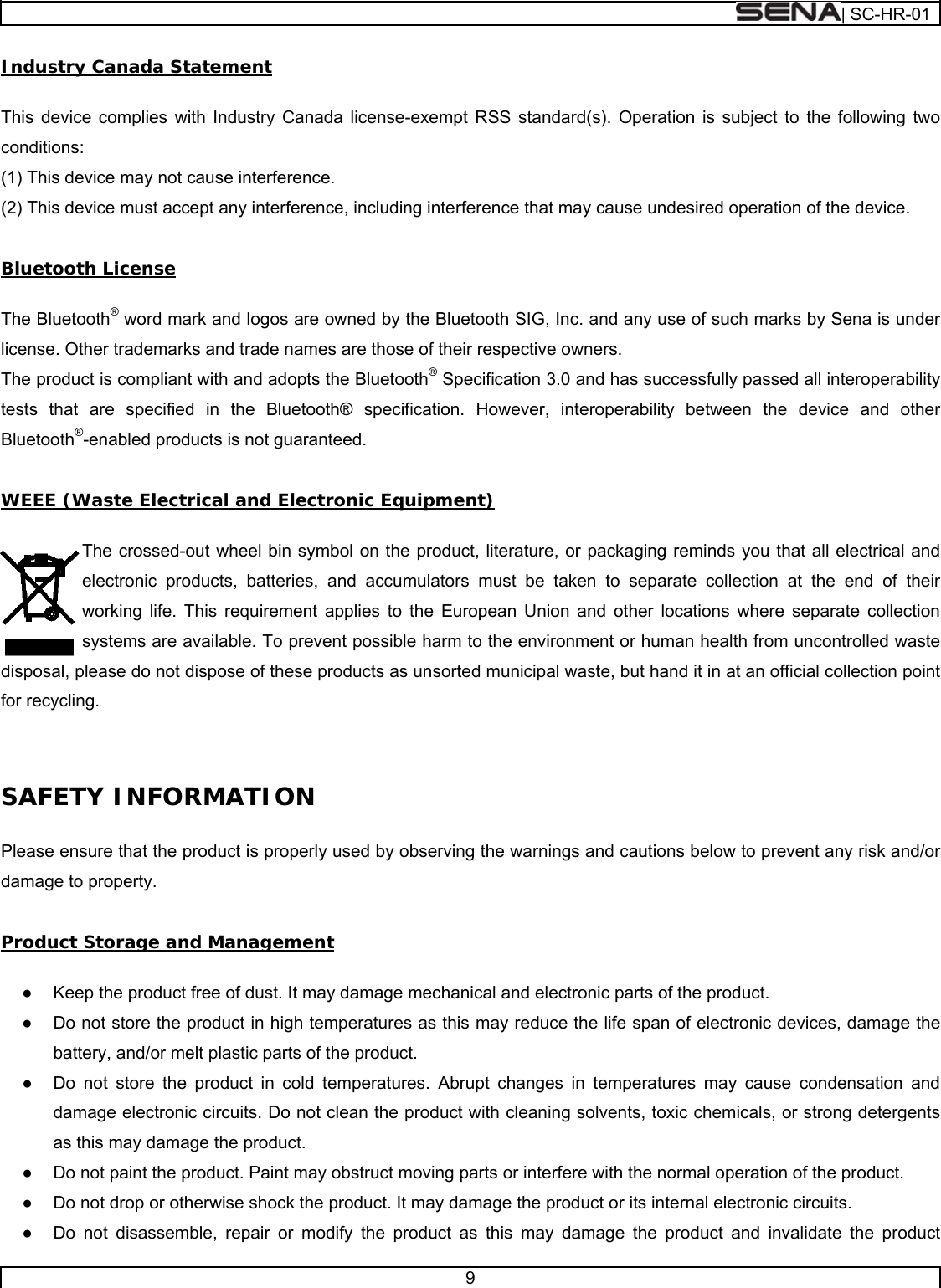  | SC-HR-01  9  Industry Canada Statement   This device complies with Industry Canada license-exempt RSS standard(s). Operation is subject to the following two conditions:  (1) This device may not cause interference.  (2) This device must accept any interference, including interference that may cause undesired operation of the device.   Bluetooth License   The Bluetooth® word mark and logos are owned by the Bluetooth SIG, Inc. and any use of such marks by Sena is under license. Other trademarks and trade names are those of their respective owners.  The product is compliant with and adopts the Bluetooth® Specification 3.0 and has successfully passed all interoperability tests that are specified in the Bluetooth® specification. However, interoperability between the device and other Bluetooth®-enabled products is not guaranteed.   WEEE (Waste Electrical and Electronic Equipment)  The crossed-out wheel bin symbol on the product, literature, or packaging reminds you that all electrical and electronic products, batteries, and accumulators must be taken to separate collection at the end of their working life. This requirement applies to the European Union and other locations where separate collection systems are available. To prevent possible harm to the environment or human health from uncontrolled waste disposal, please do not dispose of these products as unsorted municipal waste, but hand it in at an official collection point for recycling.   SAFETY INFORMATION    Please ensure that the product is properly used by observing the warnings and cautions below to prevent any risk and/or damage to property.  Product Storage and Management  ●  Keep the product free of dust. It may damage mechanical and electronic parts of the product. ●  Do not store the product in high temperatures as this may reduce the life span of electronic devices, damage the battery, and/or melt plastic parts of the product. ●  Do not store the product in cold temperatures. Abrupt changes in temperatures may cause condensation and damage electronic circuits. Do not clean the product with cleaning solvents, toxic chemicals, or strong detergents as this may damage the product. ●  Do not paint the product. Paint may obstruct moving parts or interfere with the normal operation of the product. ●  Do not drop or otherwise shock the product. It may damage the product or its internal electronic circuits. ●  Do not disassemble, repair or modify the product as this may damage the product and invalidate the product 