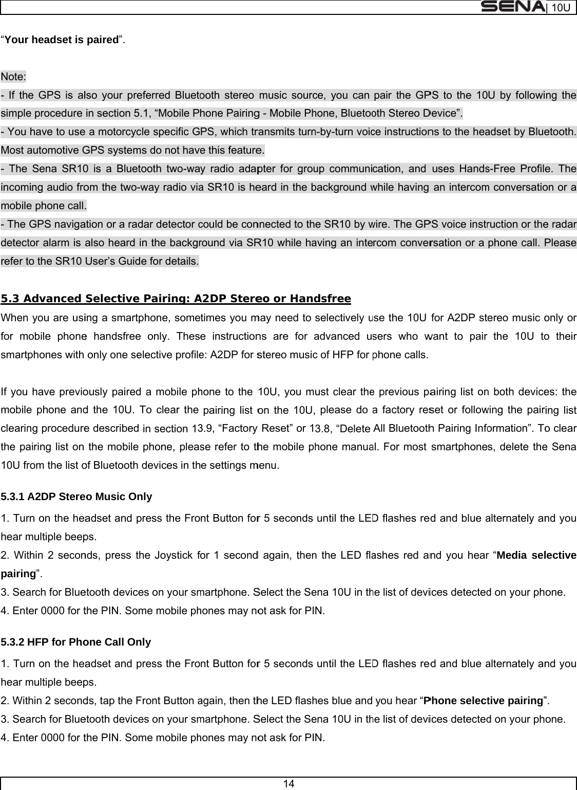     “Your Note: - If thsimple- You Most a- The incommobile- The detectrefer t 5.3 AWhenfor msmart If youmobileclearinthe pa10U fr5.3.1 A1. Turhear m2. Witpairin3. Sea4. Ent5.3.2 1. Turhear m2. Wit3. Sea4. Entr headset is e GPS is ale procedure have to useautomotive GSena SR10ming audio froe phone call.GPS navigator alarm is ato the SR10 Advanced n you are usiobile phonephones with  have previoe phone andng procedureairing list on rom the list oA2DP Sterern on the heamultiple beepthin 2 seconng”. arch for Blueter 0000 for tHFP for Phorn on the heamultiple beepthin 2 secondarch for Blueter 0000 for tpaired”. lso your prein section 5.e a motorcyclGPS systems0 is a Bluetoom the two-w. ation or a radalso heard inUser’s GuideSelective ing a smartpe handsfree only one seously paired d the 10U. Te described the mobile of Bluetooth deo Music Onadset and prps. nds, press thetooth devicethe PIN. Somone Call Onadset and prps. ds, tap the Fetooth devicethe PIN. Somferred Blueto1, “Mobile Ple specific Gs do not havooth two-waway radio viadar detector cn the backgre for details.  Pairing: Aphone, someonly. Theslective profilea mobile phTo clear the in section 13phone, pleasdevices in thly ress the Frohe Joystick fes on your smme mobile phly ress the Froront Button aes on your smme mobile phooth stereo hone PairingPS, which tre this featurey radio adapa SR10 is hecould be conround via SRA2DP Steretimes you me instructione: A2DP for shone to the pairing list o3.9, “Factory se refer to the settings mnt Button forfor 1 secondmartphone. Shones may nont Button foragain, then thmartphone. Shones may no14 music sourcg - Mobile Phransmits turne. pter for groueard in the bnnected to thR10 while haeo or Handmay need to ns are for astereo music10U, you mon the 10U,y Reset” or 1he mobile phmenu. r 5 seconds d again, thenSelect the Seot ask for PIr 5 seconds he LED flashSelect the Seot ask for PIce, you can hone, Bluetoon-by-turn voicup communibackground we SR10 by waving an intedsfree selectively uadvanced uc of HFP for ust clear the please do 3.8, “Delete hone manuauntil the LEDn the LED flaena 10U in thN. until the LEDhes blue andena 10U in thN. pair the GPoth Stereo Dce instructioncation, and while having wire. The GPrcom converuse the 10U sers who wphone calls. e previous paa factory resAll Bluetoothal. For most D flashes redashes red anhe list of deviD flashes redyou hear “Phe list of deviPS to the 10Device”. ns to the heauses Handsan intercomPS voice instrrsation or a for A2DP stwant to pair airing list onset or followh Pairing Infosmartphoned and blue and you hearices detectedd and blue aPhone selectices detectedU by followiadset by Blues-Free Profilem conversatioruction or thephone call. Pereo music othe 10U ton both devicewing the pairormation”. Tos, delete thealternately anr “Media seld on your phalternately antive pairing”d on your ph| 10Ung the etooth. e. The on or a e radar Please only or o their es: the ing list o clear e Sena nd you lective one. nd you ”. one. 