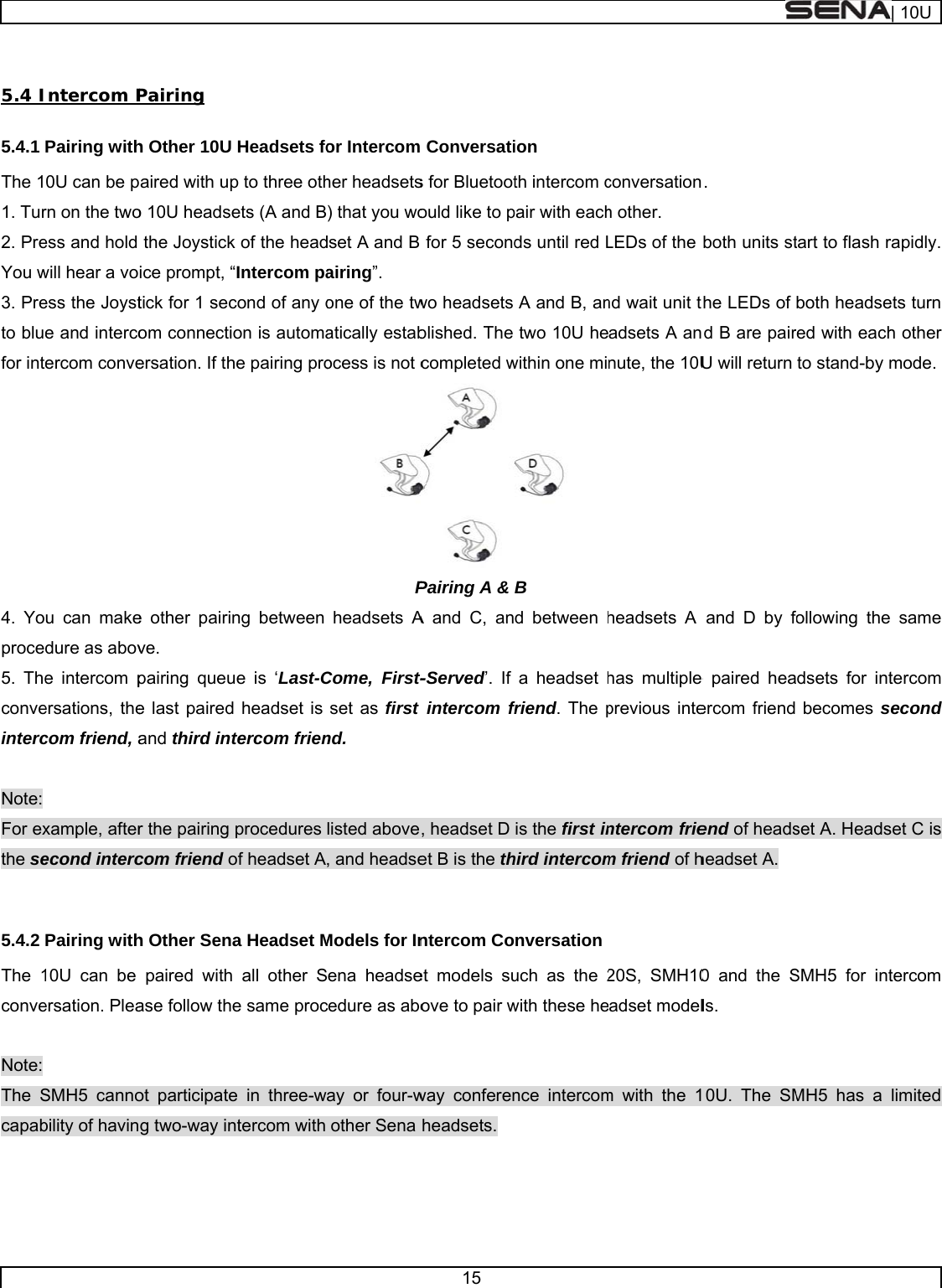      5.4 I5.4.1 The 11. Tur2. PreYou w3. Preto blufor int4. Yoproce5. Theconveinterc Note: For exthe se 5.4.2 The 1conve Note: The Scapab  Intercom PPairing with0U can be prn on the twoess and hold will hear a voess the Joyste and intercoercom conveu can makedure as above intercom persations, thecom friend, axample, afterecond intercPairing with10U can be ersation. PleaSMH5 cannobility of havinPairing h Other 10U paired with upo 10U headsethe Joystickice prompt, “tick for 1 secom connectiersation. If the other pairinve. pairing queue last pairedand third intr the pairing com friend oh Other Senapaired withase follow theot participateg two-way inHeadsets fop to three othets (A and Bk of the head“Intercom pacond of any oon is automahe pairing prong between ue is ‘Last-Cd headset is tercom frienprocedures of headset Aa Headset M all other Se same proce in three-wntercom with  or Intercomher headsets) that you wodset A and B airing”. one of the twatically estabocess is not cPheadsets ACome, First-set as first nd. listed above, and headseModels for Inena headsecedure as aboay or four-wother Sena 15  Conversatis for Bluetootould like to p for 5 secondwo headsets blished. The completed wPairing A &amp; A and C, ant-Served’. If intercom fr, headset D et B is the thntercom Coet models suove to pair wway conferenheadsets. ion th intercom cpair with eachds until red LA and B, antwo 10U hewithin one mi B  d between ha headset hfriend. The pis the first inhird intercomnversationuch as the 2with these hence intercomconversationh other. LEDs of the nd wait unit tadsets A annute, the 10Uheadsets A has multiple previous intentercom friem friend of h20S, SMH10adset modelm with the 1.  both units stthe LEDs of nd B are pairU will return and D by foe paired heaercom friend end of headsheadset A. 0 and the Sls. 0U. The SMtart to flash rboth headsered with eachto stand-by mollowing thedsets for intbecomes sset A. HeadsSMH5 for intMH5 has a | 10Urapidly. ets turn h other mode.  same tercom second set C is tercom limited 