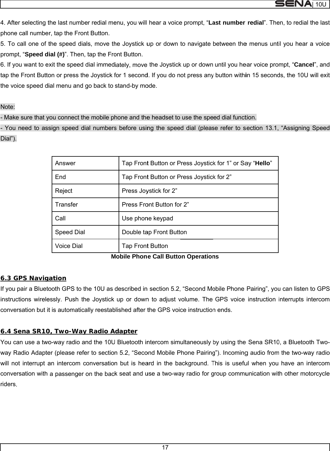     4. Aftephone5. To promp6. If yotap ththe vo Note: - Mak- You Dial”).  6.3 GIf you instrucconve 6.4 SYou cway Rwill noconveriders     er selecting te call numbecall one of tpt, “Speed dou want to ee Front Buttooice speed die sure that yneed to ass. GPS Navigpair a Bluetoctions wireleersation but itSena SR10can use a twoRadio Adapteot interrupt aersation with . the last numbr, tap the Frothe speed dial (#)”. Thenxit the speedon or press tial menu andyou connect tsign speed dAnswer  End Reject  Transfer  Call  Speed DiaVoice Diaation ooth GPS to essly. Push tt is automatic0, Two-Wao-way radio er (please rean intercom a passengeber redial meont Button. ials, move thn, tap the Frod dial immedthe Joystick fd go back to the mobile pdial numbersal  l  Mthe 10U as the Joystick cally reestabay Radio Aand the 10Uefer to sectioconversatior on the bacenu, you will he Joystick uont Button.iately, movefor 1 secondstand-by mohone and thes before usinTap FrontTap FrontPress JoyPress FroUse phonDouble taTap FrontMobile Phondescribed inup or downblished after tAdapter U Bluetooth inn 5.2, “Secon but is heak seat and u17 hear a voiceup or down e the Joystickd. If you do node. e headset tong the speet Button or Pt Button or Pystick for 2”ont Button fone keypad ap Front Buttt Button e Call Button section 5.2,n to adjust vthe GPS voicntercom simond Mobile Pard in the bause a two-wae prompt, “Lato navigate k up or downot press anyuse the sped dial (pleasPress JoysticPress Joysticr 2” on on Operation, “Second Movolume. The ce instructionultaneously Phone Pairingackground. Tay radio for gast number between theuntil you hey button withied dial functse refer to sk for 1” or Sak for 2” ns obile Phone GPS voice n ends. by using the g”). IncomingThis is usefugroup commuredial”. Thee menus untiear voice proin 15 secondtion. section 13.1, ay “Hello” Pairing”, youinstruction ie Sena SR10g audio fromul when you unication witen, to redial til you hear ampt, “Canceds, the 10U w“Assigning u can listen tinterrupts int0, a Bluetoothm the two-wayhave an intth other moto| 10Uhe last a voice el”, and will exit Speed to GPS tercom h Two-y radio tercom orcycle 