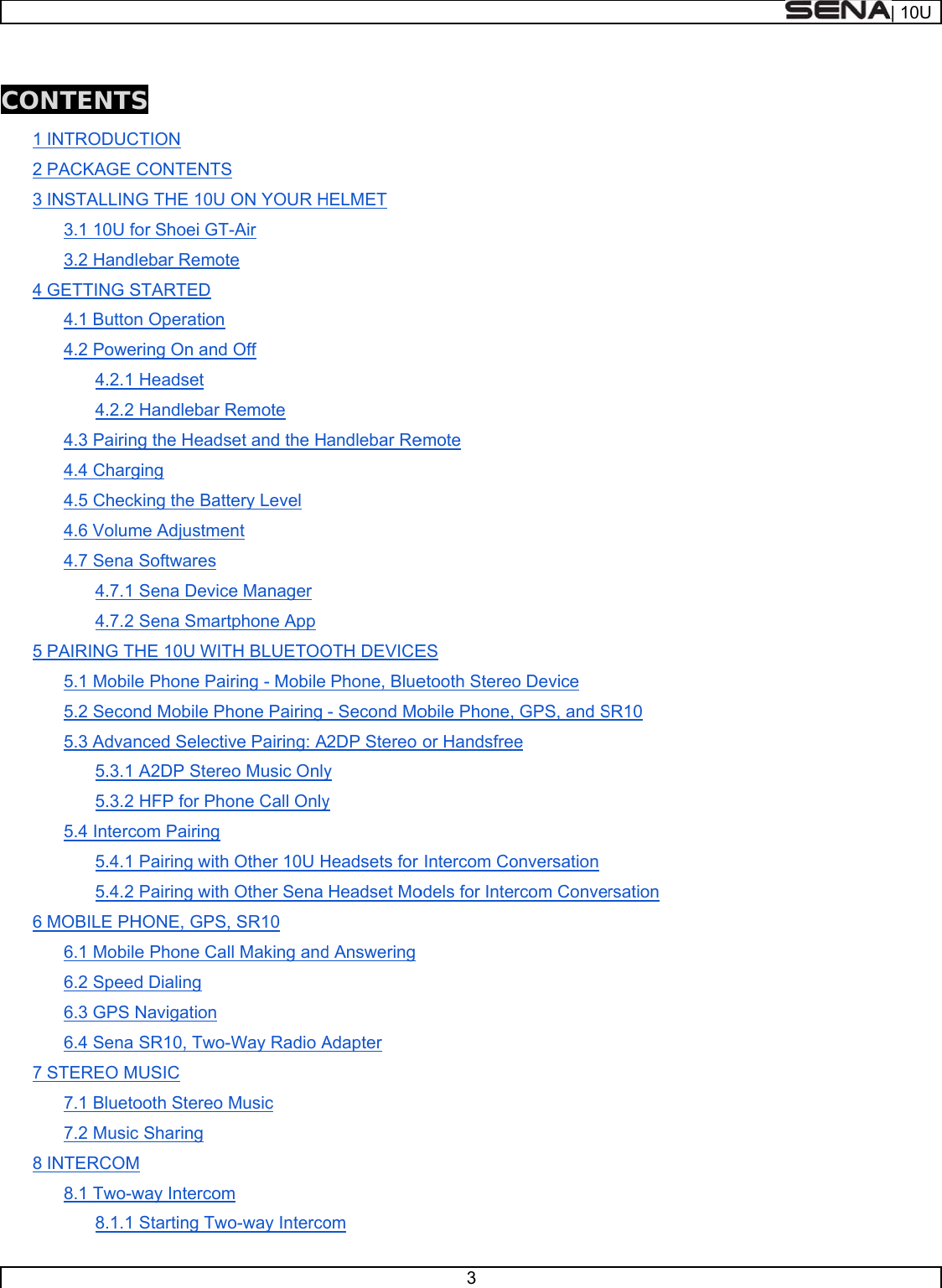      CON1 2 3 4 5 6 7 8 NTENTSINTRODUCPACKAGE CINSTALLING3.1 10U fo3.2 HandlGETTING S4.1 Button4.2 Power4.2.1 4.2.2 4.3 Pairing4.4 Charg4.5 Check4.6 Volum4.7 Sena 4.7.1 4.7.2 PAIRING TH5.1 Mobile5.2 Secon5.3 Advan5.3.1 A5.3.2 5.4 Interco5.4.1 5.4.2 MOBILE PH6.1 Mobile6.2 Speed6.3 GPS N6.4 Sena STEREO M7.1 Blueto7.2 Music INTERCOM8.1 Two-w8.1.1 S TION CONTENTS G THE 10U Oor Shoei GT-ebar RemoteSTARTED n Operation ring On and Headset Handlebar Rg the Headseging king the Batteme AdjustmenSoftwares Sena DeviceSena SmartpHE 10U WITe Phone Pairnd Mobile Phnced SelectivA2DP StereoHFP for Phoom Pairing Pairing with Pairing with HONE, GPS, e Phone Calld Dialing Navigation SR10, Two-WUSIC ooth Stereo MSharing  way IntercomStarting TwoON YOUR H-Air e Off Remote et and the Hery Level nt e Manager phone App H BLUETOOring - Mobile hone Pairing ve Pairing: Ao Music Onlyone Call OnlyOther 10U HOther Sena SR10 l Making andWay Radio AMusic m o-way IntercoHELMET andlebar ReOTH DEVICEPhone, Blue- Second Mo2DP Stereo y y Headsets for Headset Mod AnsweringAdapter om 3 emote ES etooth Stereoobile Phone,or HandsfreeIntercom Coodels for Inteo Device GPS, and Se onversationrcom ConveSR10 rsation | 10U
