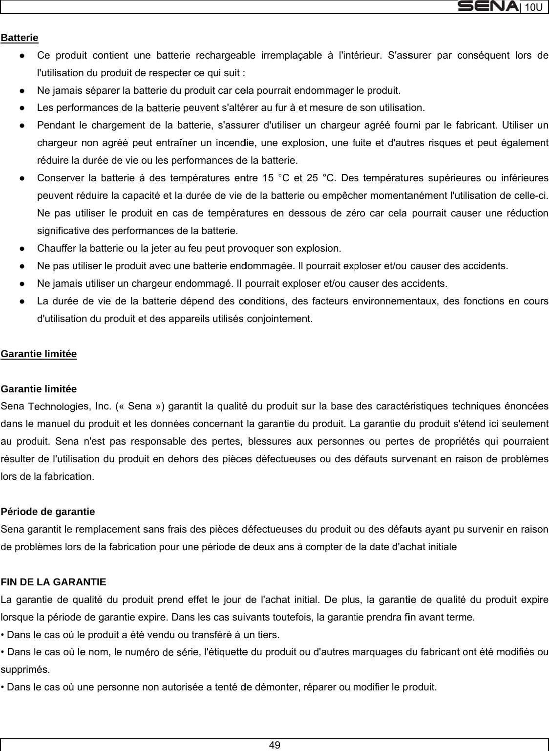     Batte● ● ● ● ● ● ● ● ●  Garan GaranSena dans au prorésultelors de PérioSena de pro FIN DLa galorsqu• Dans• Danssuppr• Dans rie  Ce produl&apos;utilisationNe jamaisLes perforPendant lchargeur réduire la Conservepeuvent réNe pas usignificativChauffer lNe pas utNe jamaisLa durée d&apos;utilisationtie limitée  ntie limitée  Technologiele manuel duoduit. Sena er de l&apos;utilisae la fabricatiode de garangarantit le reoblèmes lorsDE LA GARAarantie de quue la périodes le cas où les le cas où leimés. s le cas où uuit contient un du produit ds séparer la brmances de e chargemenon agréé pdurée de vier la batterie éduire la captiliser le prove des perfora batterie ouiliser le prods utiliser un cde vie de laon du produit es, Inc. (« Seu produit et ln&apos;est pas reation du prodon.  ntie  emplacemens de la fabricaANTIE  ualité du proe de garantie e produit a ée nom, le nuune personneune batterie de respecterbatterie du pla batterie peent de la batpeut entraînee ou les perfoà des temppacité et la dduit en cas rmances de u la jeter au fuit avec unechargeur enda batterie déet des appaena ») garanles données esponsable duit en dehont sans frais dation pour unoduit prend eexpire. Dansté vendu ou méro de sére non autorisrechargeabr ce qui suit :roduit car ceeuvent s&apos;altétterie, s&apos;assuer un incendormances depératures enurée de vie de tempérala batterie.feu peut provbatterie enddommagé. Il épend des coareils utilisés ntit la qualitéconcernant des pertes, rs des piècedes pièces dne période deeffet le jour s les cas suitransféré à urie, l&apos;étiquettesée a tenté d49 ble irremplaç  ela pourrait eérer au fur à eurer d&apos;utiliserdie, une exple la batterie. ntre 15 °C etde la batterieatures en devoquer son edommagée. Ipourrait explonditions, deconjointemeé du produit la garantie dblessures aes défectueudéfectueusese deux ans àde l&apos;achat invants toutefoun tiers.  e du produit ode démonter,çable à l&apos;inténdommager et mesure der un chargeuosion, une f t 25 °C. Dese ou empêchssous de zéexplosion.  Il pourrait exloser et/ou caes facteurs eent.  sur la base du produit. Laux personneses ou des s du produit à compter denitial. De pluois, la garantou d&apos;autres m réparer ou mérieur. S&apos;assle produit. e son utilisatiur agréé foufuite et d&apos;auts températuher momentaéro car cela ploser et/ou auser des acenvironnemedes caractéa garantie des ou pertesdéfauts survou des défaue la date d&apos;acs, la garantitie prendra fimarquages dmodifier le prsurer par coion.  rni par le fatres risques res supérieuanément l&apos;utipourrait caucauser des accidents. entaux, des féristiques tecdu produit s&apos;és de propriévenant en rauts ayant puchat initiale  ie de qualitéin avant termdu fabricant oroduit.  onséquent lobricant. Utiliet peut égaures ou inférilisation de cuser une rédaccidents. fonctions enchniques énoétend ici seuétés qui pouison de prob survenir en é du produit me. ont été modi| 10Uors de ser un lement rieures celle-ci. duction n cours oncées lement urraient blèmes raison expire fiés ou 
