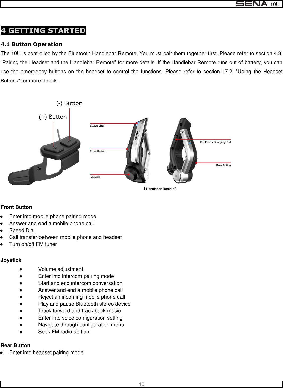  | 10U   10   4 GETTING STARTED  4.1 Button Operation The 10U is controlled by the Bluetooth Handlebar Remote. You must pair them together first. Please refer to section 4.3,                   the  Headset     Front Button   Enter into mobile phone pairing mode   Answer and end a mobile phone call   Speed Dial   Call transfer between mobile phone and headset   Turn on/off FM tuner  Joystick   Volume adjustment   Enter into intercom pairing mode   Start and end intercom conversation   Answer and end a mobile phone call   Reject an incoming mobile phone call   Play and pause Bluetooth stereo device   Track forward and track back music   Enter into voice configuration setting   Navigate through configuration menu   Seek FM radio station  Rear Button   Enter into headset pairing mode   