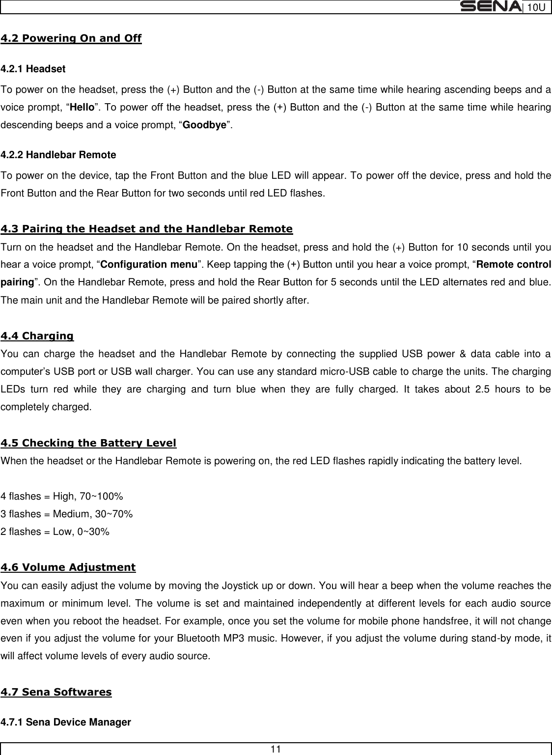  | 10U   11  4.2 Powering On and Off 4.2.1 Headset To power on the headset, press the (+) Button and the (-) Button at the same time while hearing ascending beeps and a voice promptHello-) Button at the same time while hearing Goodbye 4.2.2 Handlebar Remote To power on the device, tap the Front Button and the blue LED will appear. To power off the device, press and hold the Front Button and the Rear Button for two seconds until red LED flashes.  4.3 Pairing the Headset and the Handlebar Remote Turn on the headset and the Handlebar Remote. On the headset, press and hold the (+) Button for 10 seconds until you Configuration menuRemote control pairingblue. The main unit and the Handlebar Remote will be paired shortly after.  4.4 Charging You  can  charge  the  headset  and  the  Handlebar  Remote  by  connecting  the  supplied  USB  power  &amp;  data  cable  into  a standard micro-USB cable to charge the units. The charging LEDs  turn  red  while  they  are  charging  and  turn  blue  when  they  are  fully  charged.  It  takes  about  2.5  hours  to  be completely charged.  4.5 Checking the Battery Level When the headset or the Handlebar Remote is powering on, the red LED flashes rapidly indicating the battery level.  4 flashes = High, 70~100% 3 flashes = Medium, 30~70% 2 flashes = Low, 0~30%   4.6 Volume Adjustment You can easily adjust the volume by moving the Joystick up or down. You will hear a beep when the volume reaches the maximum or minimum level. The volume is set and maintained independently at different levels for each audio source even when you reboot the headset. For example, once you set the volume for mobile phone handsfree, it will not change even if you adjust the volume for your Bluetooth MP3 music. However, if you adjust the volume during stand-by mode, it will affect volume levels of every audio source.  4.7 Sena Softwares 4.7.1 Sena Device Manager 
